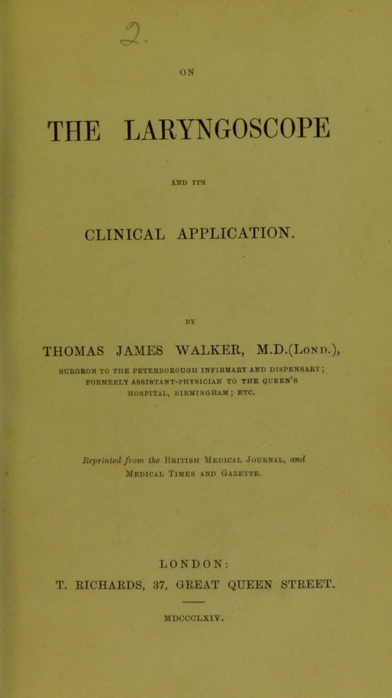ON THE LARYNGOSCOPE AND ITS CLINICAL APPLICATION. THOMAS JAMES WALKER, M.D.(Lond.), 8UBOEON TO THE PETERBOKOUOH INFIRMABV AKD DISPENSARY ; FORMERLY ASSISTANT-PHYSICIAN TO THE QUEEN’S HOSPITAL, BIRMINGHAM ; ETC. Heprinled from the British Medical Journal, and Medical Times and Gazette. LONDON: T. RICHARDS, 37, GREAT QUEEN STREET. MDCCCIiXlV.