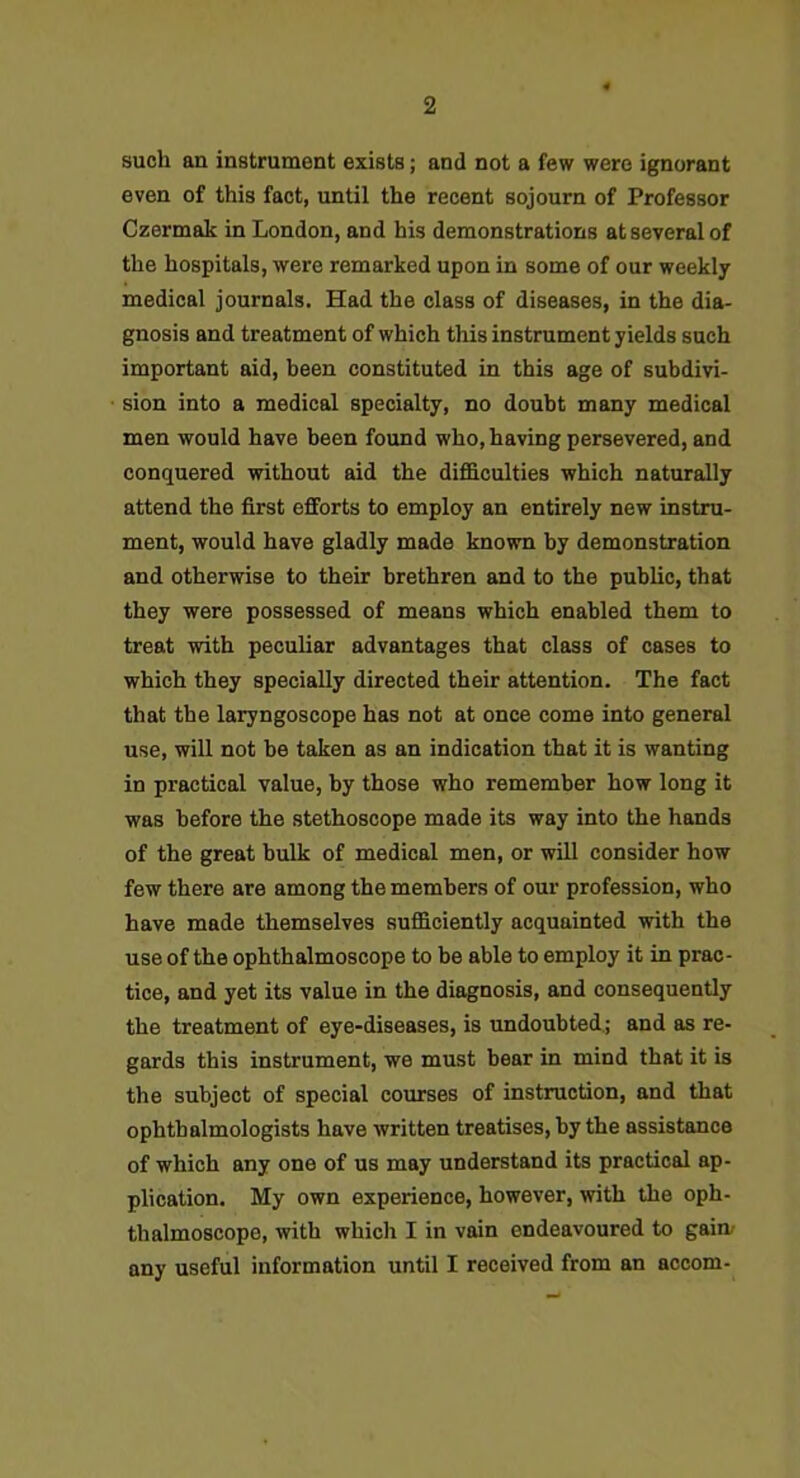 such an iustrumeut exists; and not a few were ignorant even of this fact, until the recent sojourn of Professor Czermak in London, and his demonstrations at several of the hospitals, were remarked upon in some of our weekly- medical journals. Had the class of diseases, in the dia- gnosis and treatment of which this instrument yields such important aid, been constituted in this age of subdivi- sion into a medical specialty, no doubt many medical men would have been found who, having persevered, and conquered without aid the difficulties which naturally attend the first efforts to employ an entirely new instru- ment, would have gladly made known by demonstration and otherwise to their brethren and to the public, that they were possessed of means which enabled them to treat -with peculiar advantages that class of cases to which they specially directed their attention. The fact that the laryngoscope has not at once come into general use, will not be taken as an indication that it is wanting in practical value, by those who remember how long it was before the stethoscope made its way into the hands of the great bulk of medical men, or will consider how few there are among the members of our profession, who have made themselves sufficiently acquainted -with the use of the ophthalmoscope to be able to employ it in prac- tice, and yet its value in the diagnosis, and consequently the treatment of eye-diseases, is undoubted,; and as re- gards this instrument, we must bear in mind that it is the subject of special courses of instruction, and that ophthalmologists have written treatises, by the assistance of which any one of us may understand its practical ap- plication. My own experience, however, with the oph- thalmoscope, with which I in vain endeavoured to gain/ any useful information until I received from an accom-