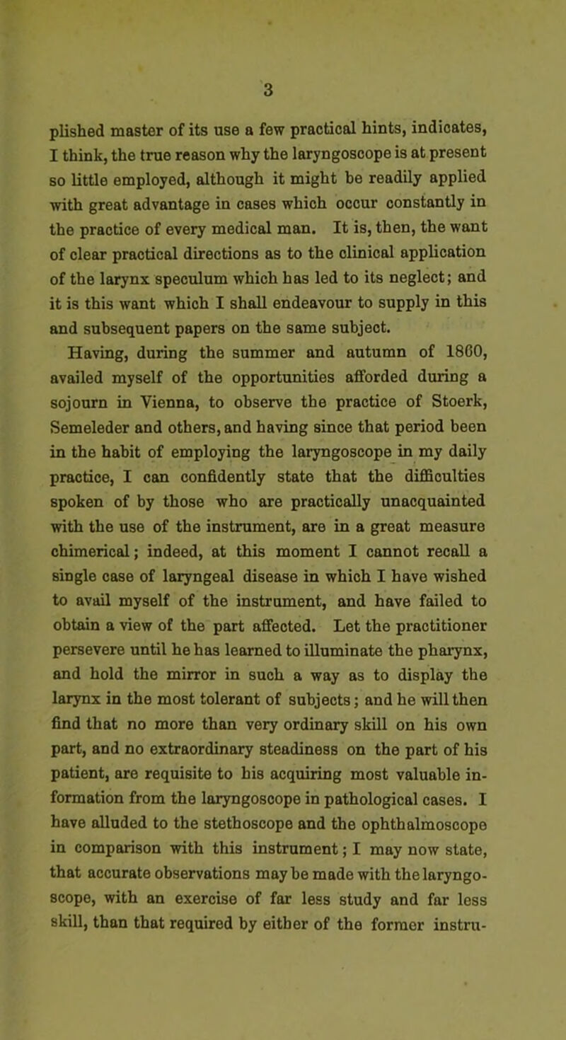 plished master of its use a few practical hints, indicates, I think, the true reason why the laryngoscope is at present so little employed, although it might be readily applied with great advantage in cases which occur constantly in the practice of every medical man. It is, then, the want of clear practical directions as to the clinical application of the larynx speculum which has led to its neglect; and it is this want which I shall endeavour to supply in this and subsequent papers on the same subject. Having, during the summer and autumn of 1860, availed myself of the opportunities afforded during a sojourn in Vienna, to observe the practice of Stoerk, Semeleder and others, and having since that period been in the habit of employing the laryngoscope in my daily practice, I can confidently state that the difficulties spoken of by those who are practically unacquainted with the use of the instrument, are in a great measure chimerical; indeed, at this moment I cannot recall a single case of laryngeal disease in which I have wished to avail myself of the instrument, and have failed to obtain a view of the part affected. Let the practitioner persevere until he has learned to illuminate the pharynx, and hold the mirror in such a way as to display the larynx in the most tolerant of subjects; and he will then find that no more than very ordinary skill on his own part, and no extraordinary steadiness on the part of his patient, are requisite to his acquiring most valuable in- formation from the laryngoscope in pathological cases. I have alluded to the stethoscope and the ophthalmoscope in comparison with this instrument; I may now state, that accurate observations may be made with the laryngo- scope, with an exercise of far less study and far less skill, than that required by either of the former instru-