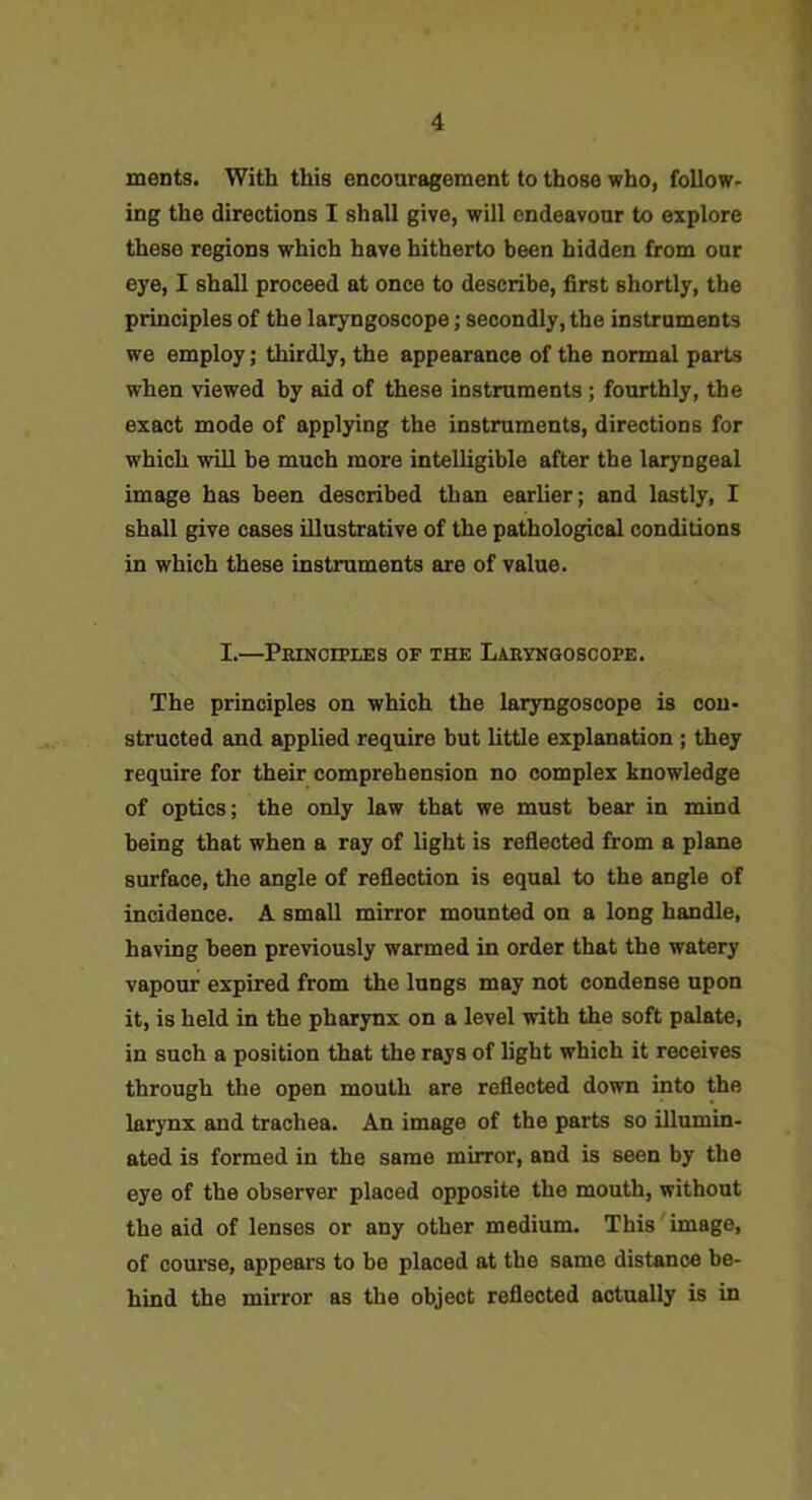 ments. With this encouragement to those who, follow- ing the directions I shall give, will endeavour to explore these regions which have hitherto been hidden from our eye, I shall proceed at once to describe, first shortly, the principles of the laryngoscope; secondly, the instruments we employ; thirdly, the appearance of the normal parts when viewed by aid of these instruments; fourthly, the exact mode of applying the instruments, directions for which will be much more intelligible after the laryngeal image has been described than earlier; and lastly, I shall give cases illustrative of the pathological conditions in which these instruments are of value. I.—Peinoiples of the Laryngoscope. The principles on which the laryngoscope is con- structed and applied require but little explanation ; they require for their comprehension no complex knowledge of optics; the only law that we must bear in mind being that when a ray of light is reflected from a plane surface, the angle of reflection is equal to the angle of incidence. A small mirror mounted on a long handle, having been previously warmed in order that the watery vapour expired from the lungs may not condense upon it, is held in the pharynx on a level with the soft palate, in such a position that the rays of light which it receives through the open mouth are reflected down into the larynx and trachea. An image of the parts so illumin- ated is formed in the same mirror, and is seen by the eye of the observer placed opposite the mouth, without the aid of lenses or any other medium. This'image, of course, appeai-s to be placed at the same distance be- hind the mirror as the object reflected actually is in