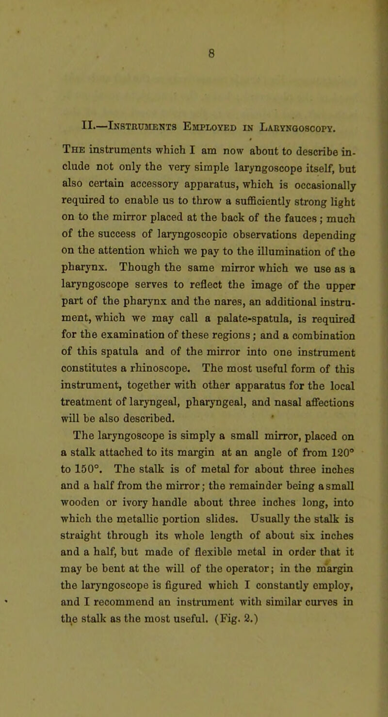 II.—iNSTnUMENTS EMPLOYED IN LARYNGOSCOPY. The instruments which I am now about to describe in- clude not only the very simple laryngoscope itself, but also certain accessory apparatus, which is occasionally required to enable us to throw a suflSciently strong light on to the mirror placed at the back of the fauces; much of the success of laryngoscopic observations depending on the attention which we pay to the illumination of the pharynx. Though the same mirror which we use as a laryngoscope serves to reflect the image of the upper part of the pharynx and the nares, an additional instru- ment, which we may call a palate-spatula, is required for the examination of these regions; and a combination of this spatula and of the mirror into one instrument constitutes a rhinoscope. The most useful form of this instrument, together with other apparatus for the local treatment of laryngeal, pharyngeal, and nasal afiections will be also described. The laryngoscope is simply a small mirror, placed on a stalk attached to its margin at an angle of from 120° to 150°. The stalk is of metal for about three inches and a half from the mirror; the remainder being a small wooden or ivory handle about three inches long, into which the metallic portion slides. Usually the stalk is straight through its whole length of about six inches and a half, but made of flexible metal in order that it may be bent at the will of the operator; in the margin the laryngoscope is figured which I constantly employ, and I recommend an instrument with similar carves in the stalk as the most useful. (Fig* 3.)