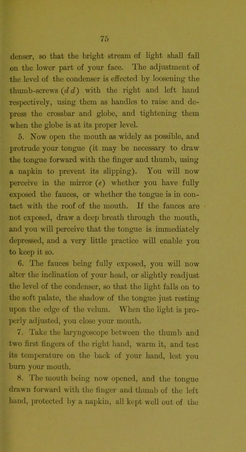 denser, so that the bright stream of light shall fall on the lower part of your face. The adjustment of the level of the condenser is effected by loosening the thiunb-screws (c?cf) with the right and left hand respectively, using them as handles to raise and de- press the crossbar and globe, and tightening them when the globe is at its proper level. 5. Now open the mouth as widely as possible, and protrude your tongue (it may be necessaiy to draw the tongue forward with the finger and thumb, using a napkin to prevent its shpping). You AviU now perceive in the mirror (e) whether you have fuUy exposed the fauces, or whether the tongue is in con- tact with the roof of the mouth. K the fauces are ' not exposed, draw a deep breath tlu’ough the mouth, and you will perceive that the tongue is immediately depressed, and a very httle practice will enable you to keep it so. 6. The fauces being fully exposed, you will now alter the inchnatiou of your head, or slightly readjust the level of the condenser, so that the light falls on to the soft palate, the shadow of the tongue just resting upon the edge of the velvun. When the fight is pro- perly adjusted, you close your mouth. 7. Take the laryngoscope between the thmnb and two fii-st fingers of the right hand, warm it, and test its temperature on the back of your hand, lest you bium yom- mouth. 8. The mouth being now opened, and the tongue drawn forward with the finger and thumb of the left hand, protected by a napkin, all kept well out of the