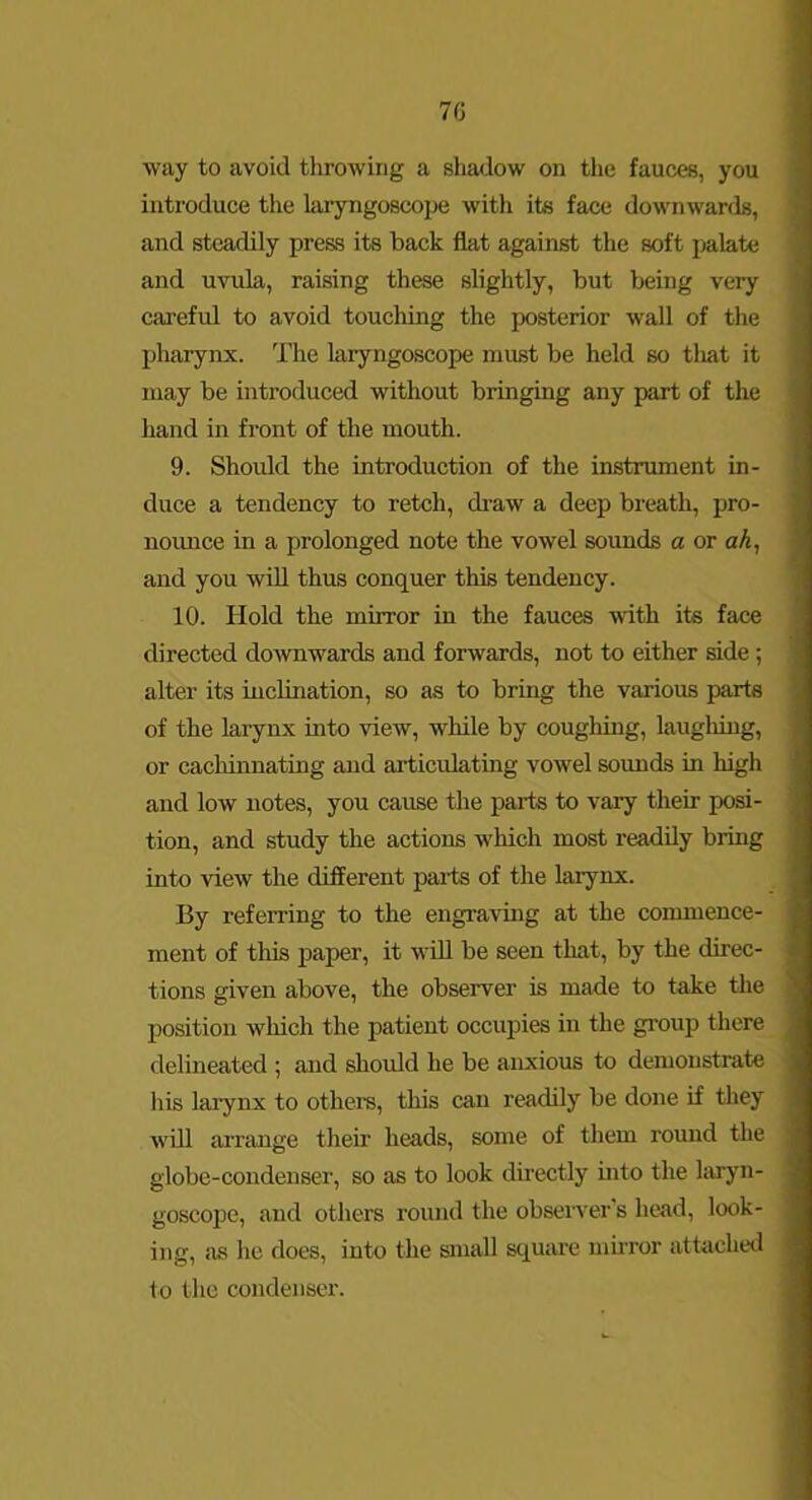 70 way to avoid throwing a shadow on the fauces, you introduce the laryngoscope with ite face downwards, and steadily press its back flat against the soft palate and uvula, raising these slightly, but being very carefid to avoid touching the posterior wall of the pharynx. The laryngoscope must be held so tliat it may be introduced without bringing any part of the hand in front of the mouth. 9. Should the introduction of the instrument in- duce a tendency to retch, draw a deep breath, pro- noimce in a prolonged note the vowel sounds a or aA, and you will thus conquer this tendency. 10. Hold the mirror in the fauces with its face directed downwards and forwards, not to either side; alter its inclination, so as to bring the various parts of the larynx into view, while by coughing, laugliing, or cachinnating and articulating vowel sounds in high and low notes, you cause the parts to vary their posi- tion, and study the actions which most readily bring into view the different paits of the larynx. By referring to the engraving at the commence- ment of this paper, it will be seen that, by the direc- tions given above, the observer is made to take the position wliich the patient occupies in the group there delineated ; and should he be anxious to demonstrate his larynx to others, this can readily be done if they will arrange their heads, some of them round the globe-condenser, so as to look directly into the laryn- goscope, and others round the observer’s head, look- ing, iis he does, into the small square muTor attached to the condenser.