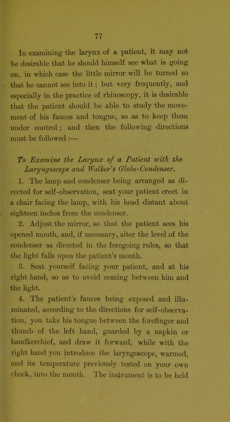 In examining the larynx of a patient, it may not be desirable that he should liimself see what is going on, in which case the little mirror will be turned so that he cannot see into it; but veiy frequently, and especially in the practice of rhinoscopy, it is desirable thivt the patient should be able to study the move- ment of his fauces and tongue, so as to keep them under control; and then the following directions must be followed :— To Examine the Larynx of a Patient with the Laryngoscope and Walker's Globe-Condenser. 1. The lamp and condenser being arranged as di- rected for self-observation, seat your patient erect in a chair facing the lamp, with his head distant about - eighteen inches from the condenser. 2. Adjust the mirror, so that the patient sees his opened mouth, and, if necessaiy, alter the level of the condenser sis directed in the foregoing rules, so that the hght falls upon the patient’s mouth. 3. Seat youi-self facing your patient, and at his right hand, so as to avoid coming between him and the hght. 4. The patient’s fauces being exposed and illu- minated, according to the directions for self-observa- tion, you take his tongue between the forefinger and thumb of the left hand, guarded by a napkin or handkerchief, and draw it forward, while with the right hand you introduce the laryngoscope, warmed, and its temperature previously tested on your own cheek, into the mouth. The inslrument is to be held