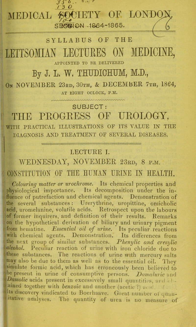 fS 7 6.. / 3 O MEDICAL ^I^IETY OF LOND^ S^^T&N ^1864-1865. SYLLABUS OF THE APPOINTED TO BE DELEVERED By J, L. W. THUDIOHUM, M.D., 0» NOVEMBER 23bd, 30th, & DECEMBER 7th, 1864, AT EIGHT OCLOCK, P.M. SUBJECT: THE PKOGEESS OF UKOLOGY, WITH PRACTICAL ILLUSTRATIONS OF ITS VALUE IN THE DIAGNOSIS AND TREATMENT OF SEVERAL DISEASES. LECTUKE I. WEDNESDAY, NOVEMBER 23rd, 8 p.m. CONSTITUTION OF THE HUMAN URINE IN HEALTH. Colouring matter or urochrome. Its chemical properties and physiological importance. Its decomposition under the in- fluence of putrefaction and chemical agents. Demonstration of the several substances: Urerythrine, urojiittine, omicholic acid, uromelanine, volatile acids. Retrospect upon the labours of former inquirers, and definition of their results. Remarks on the hypothetical derivation of biliary and urinary pigment I from lieiiiatine. Essential oil of urine. Its peculiar reactions with chemical agents. Demonstration. Its differences from the next group of similar substances. Phenylic and cresylic alcohol. Peculiar reaction of urine with iron chloride due to ' these substances. The reactions of urine with mercury salts may also be clue to them as well as to the essential oil. dliey 1 simulate formic acid, which has erroneously been believed to pbe present in urine of consumptive persons. Damaluric wm\ wDajnoZic acids present in excessively small quantities, ard . I - .ij-ained together with benzoic and another (acetic?) ;i( <1. ( >( Us discovery vindicated to Boerhaave. Great number ut cjiiuli- mitative analyses. I he cpiantity of urea is no measure of