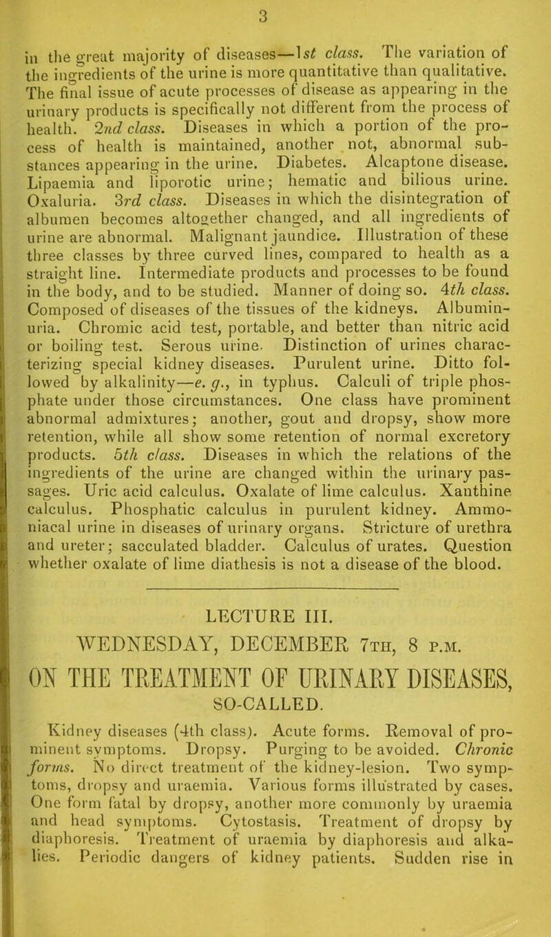 In the great majority of diseases—clans. The variation of the ingredients of the urine is more quantitative than qualitative. The final issue of acute processes of disease as appearing in the urinary products is specifically not different from the process of health. 2nd class. Diseases in which a portion of the pro- cess of health is maintained, another not, abnormal sub- stances appearing in the urine. Diabetes. Alcaptone disease. Lipaemia and liporotic urine; hematic and bilious urine. Oxaluria. Zrd class. Diseases in which the disintegration of albumen becomes altogether changed, and all ingredients of urine are abnormal. Malignant jaundice. Illustration of these three classes by three curved lines, compared to health as a straight line. Intermediate products and processes to be found in the body, and to be studied. Manner of doing so. Ath class. Composed of diseases of the tissues of the kidneys. Albumin- uria. Chromic acid test, portable, and better than nitric acid or boilino; test. Serous urine. Distinction of urines charac- terizing special kidney diseases. Purulent urine. Ditto fol- lowed by alkalinity—e. g., in typhus. Calculi of triple phos- phate under those circumstances. One class have prominent abnormal admixtures; another, gout and dropsy, show more retention, while all show some retention of normal excretory products, bth class. Diseases in which the relations of the ingredients of the urine are changed within the urinary pas- sages. Uric acid calculus. Oxalate of lime calculus. Xanthine, calculus. Phosphatic calculus in purulent kidney. Ammo- niacal urine in diseases of urinary organs. Stricture of urethra and ureter; sacculated bladder. Calculus of urates. Question whether oxalate of lime diathesis is not a disease of the blood. LECTURE III. WEDNESDAY, DECEMBER 7th, 8 p.m. ON THE TREATMENT OF URINARY DISEASES, SO-CALLED. Kidney diseases (4th class). Acute forms. Removal of pro- minent symptoms. Dropsy. Purging to be avoided. Chronic forms. No direct treatment of the kidney-lesion. Two symp- toms, dropsy and uraemia. Various forms illustrated by cases. One form fatal by dropsy, another more commonly by uraemia and head symptoms. Cytostasis. Treatment of dropsy by diaphoresis. Treatment of uraemia by diaphoresis and alka- lies. Periodic dangers of kidney patients. Sudden rise in