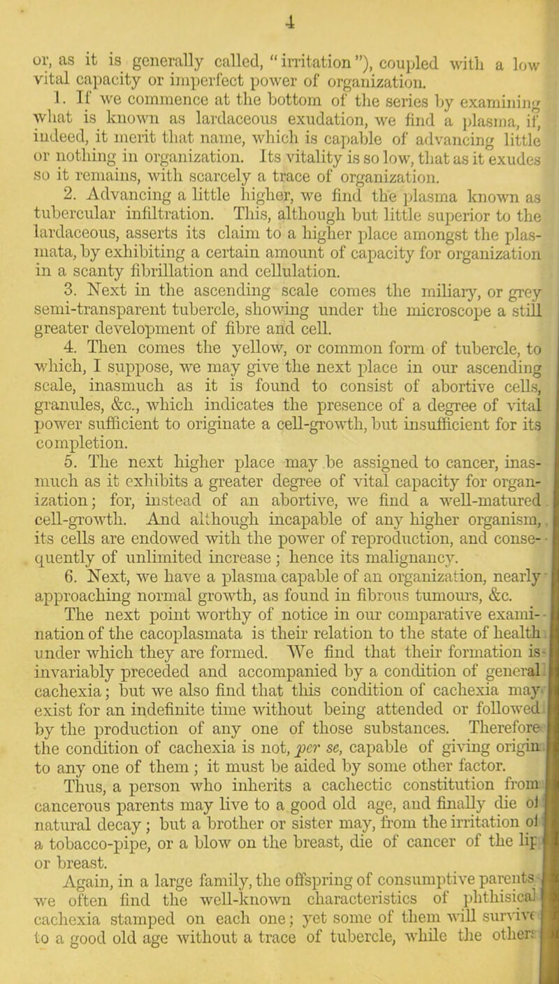 or, as it is generally called, “ irritation ”), coupled with a low vital capacity or imperfect power of organization. 1. If we commence at the bottom of the series by examining what is known as lardaceous exudation, we find a plasma, if, indeed, it merit that name, which is capable of advancing little or nothing in organization. Its vitality is so low, that as it exudes so it remains, with scarcely a trace of organization. 2. Advancing a little higher, we find the plasma known as tubercular infiltration. This, although but little superior to the lardaceous, asserts its claim to a higher place amongst the plas- mata, by exhibiting a certain amount of capacity for organization in a scanty fibrillation and cellulation. 3. Next in the ascending scale comes the miliary, or grey semi-transparent tubercle, showing under the microscope a still greater development of fibre and cell. 4. Then comes the yellow, or common form of tubercle, to which, I suppose, we may give the next place in our ascending scale, inasmuch as it is found to consist of abortive cells, granules, &c., which indicates the presence of a degree of vital power sufficient to originate a cell-growth, but insufficient for its completion. 5. The next higher place may be assigned to cancer, inas- much as it exhibits a greater degree of Altai capacity for organ- ization; for, instead of an abortive, we find a well-matured cell-growth. And although incapable of any higher organism, its cells are endowed with the power of reproduction, and conse- • quently of unlimited increase ; hence its malignancy. 6. Next, we have a plasma capable of an organization, nearly approaching normal growth, as found in fibrous tumours, &c. The next point worthy of notice in our comparative exami- ■ nation of the cacoplasmata is their relation to the state of health under which they are formed. We find that their formation is- invariably preceded and accompanied by a condition of general cachexia; but we also find that this condition of cachexia may' exist for an indefinite time without being attended or followed by the production of any one of those substances. Therefore the condition of cachexia is not, per sc, capable of giving origin, to any one of them ; it must be aided by some other factor. Thus, a person who inherits a cachectic constitution from cancerous parents may live to a good old age, and finally die ol natural decay; but a brother or sister may, from the irritation oi a tobacco-pipe, or a blow on the breast, die of cancer of the lip or breast. Again, in a large family, the offspring of consumptive parents we often find the well-known characteristics of phthisical jl cachexia stamped on each one; yet some of them will survive I to a good old age without a trace of tubercle, while the other; I