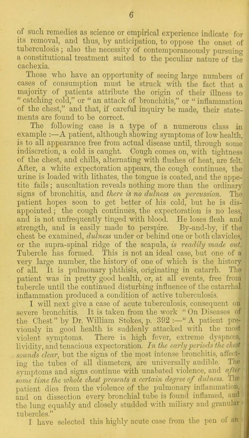 of such remedies as science or empirical experience indicate for its removal, and thus, by anticipation, to oppose the onset of tuberculosis ; also the necessity of contemporaneously pursuing a constitutional treatment suited to the peculiar nature of the cachexia. Those who have an opportunity of seeing large numbers of cases of consumption must be struck with the fact that a majority of patients attribute the origin of their illness to “ catching cold,” or “ an attack of bronchitis,” or “ inflammation of the chest,” and that, if careful inquiry be made, their state- ments are found to be correct. The following case is a type of a numerous class in example :—A patient, although showing symptoms of low health, is to all appearance free from actual disease until, through some indiscretion, a cold is caught. Cough comes on, with tightness of the chest, and chills, alternating with flushes of heat, are felt. After, a white expectoration appears, the cough continues, the urine is loaded with lithates, the tongue is coated, and the appe- tite fails; auscultation reveals nothing more than the ordinary signs of bronchitis, and there is no clulness on percussion. The patient hopes soon to get better of his cold, but he is dis- appointed ; the cough continues, the expectoration is no less, and is not unfrequently tinged with blood. He loses flesh and strength, and is easily made to perspire. By-and-by, if the chest be examined, clulness under or behind one or both clavicles, or the supra-spinal ridge of the scaptda, is readily made out. Tubercle has formed. This is not an ideal case, but one of a very large number, the history of one of which is the history of all. It is pulmonary phthisis, originating in catarrh. The patient was in pretty good health, or, at all events, free from tubercle until the continued disturbing influence of the catarrhal inflammation produced a condition of active tuberculosis. I will next give a case of acute tuberevdosis, consequent on severe bronchitis. It is taken from the work “ On Diseases of the Chest ” by Dr. William Stokes, p. 392 :—“ A patient pre- viously in good health is suddenly attacked with the most violent symptoms. There is high fever, extreme dyspnoea, lividity, and tenacious expectoration. In the early periods the chest sounds clear, but the signs of the most intense bronchitis, affect- ing the tubes of all diameters, are universally audible. The symptoms and signs continue with unabated violence, and after some time the whole chest presents a certain degree of clulness. The patient dies from the violence of the pulmonary inflammation, and on dissection every bronchial tube is found inflamed, and the lung equably and closely studded with miliary and granular tubercles.” T have selected this highly acute case from the pen of an