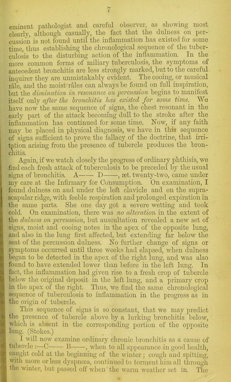 eminent pathologist and careful observer, as showing most clearly, although casually, the fact that the dull) ess on per- cussion is not found until the inflammation has existed for some time, thus establishing the chronological sequence of the tuber- culosis to the disturbing action of the inflammation. In the more common forms of miliary tuberculosis, the symptoms of antecedent bronchitis are less strongly marked, but to the careful inquirer they are unmistakably evident. The cooing, or musical rale, and the moist rales can always be found on full inspiration, but the diminution in resonance on 'percussion begins to manifest itself only after the bronchitis has existed for some time. We have now the same sequence of signs, the chest resonant in the early part of the attack becoming dull to the stroke after the inflammation has continued for some time. Now, if any faith may be placed in physical diagnosis, we have in this sequence of signs sufficient to prove the fallacy of the doctrine, that irri- tation arising from the presence of tubercle produces the bron- chitis. Again, if we watch closely the progress of ordinary phthisis, we find each fresh attack of tuberculosis to be preceded by the usual signs of bronchitis. A D , set. twenty-two, came under my care at the Infirmary for Consumption. On examination, I found dulness on and under the left clavicle and on the supra- scapular ridge, with feeble respiration and prolonged expiration in the same parts. She one day got a severe wetting and took cold. On examination, there was no alteration in the extent of the dulness on percussion, but auscultation revealed a new set of signs, moist and cooing notes in the apex of the opposite lung, and also in the lung first affected, but extending far below the seat of the percussion dulness. No further change of signs or symptoms occurred until three weeks had elapsed, when dulness began to be detected in the apex of the right lung, and was also found to have extended lower than before in the left lung. In fact, the inflammation had given rise to a fresh crop of tubercle below the original deposit in the left lung, and a primary crop in the apex of the right. Thus, we find the same chronological sequence of tuberculosis to inflammation in the progress as in the origin of tubercle. This sequence of signs is so constant, that we may predict the presence of tubercle above by a lurking bronchitis below, which is absent in the corresponding portion of the opposite lung. (Stokes.) I will now examine ordinary chronic bronchitis as a cause of tubercle :—C B , when to all appearance in good health, caught cold at the beginning of the winter; cough and spitting, with more or less dyspnoea, continued to torment him all through the winter, but passed off when the warm weather set in. The