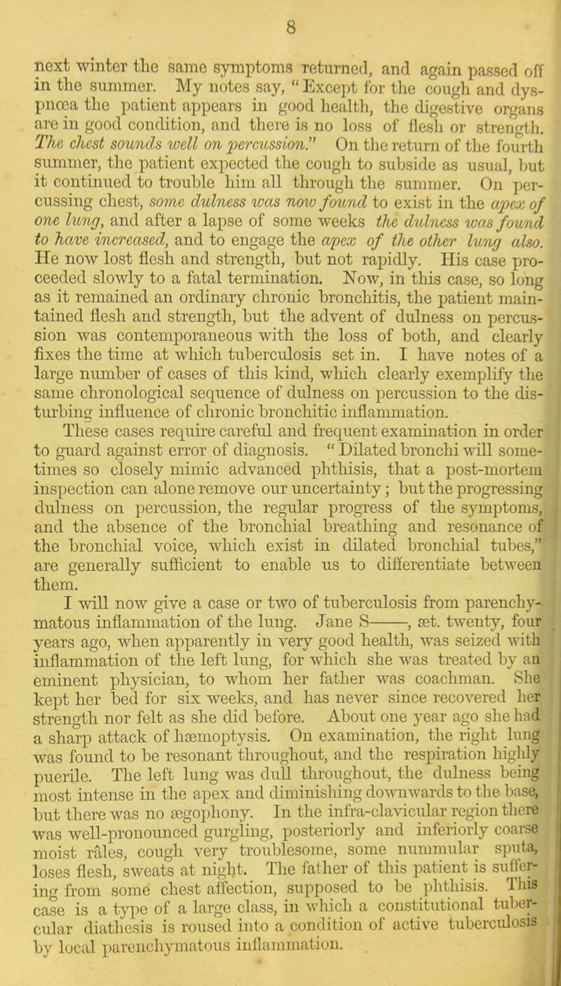 next winter the same symptoms returned, and again passed off in the summer. My notes say, “ Except for the cough and dys- pnoea the patient appears in good health, the digestive organs are in good condition, and there is no loss of flesh or strength. The chest sounds well on percussion. On the return of the fourth summer, the patient expected tire cough to subside as usual, but it continued to trouble him all through the summer. On per- cussing chest, some dulncss was now found to exist in the apex of one lung, and after a lapse of some weeks the dulness wets found to have increased, and to engage the apex of the other lung also. He now lost flesh and strength, but not rapidly. His case pro- ceeded slowly to a fatal termination. Now, in this case, so long as it remained an ordinary chronic bronchitis, the patient main- tained flesh and strength, but the advent of dulness on percus- sion was contemporaneous with the loss of both, and clearly fixes the time at which tuberculosis set in. I have notes of a large number of cases of this kind, which clearly exemplify the same chronological sequence of dulness on percussion to the dis- turbing influence of chronic bronchitic inflammation. These cases require careful and frequent examination in order to guard against error of diagnosis. “ Dilated bronchi will some- times so closely mimic advanced phthisis, that a post-mortem inspection can alone remove our uncertainty; but the progressing j dulness on percussion, the regular progress of the symptoms, ; and the absence of the bronchial breathing and resonance of : the bronchial voice, which exist in dilated bronchial tubes,” are generally sufficient to enable us to differentiate between them. I will now give a case or two of tuberculosis from parenchy- ; matous inflammation of the lung. Jane S , ret. twenty, four years ago, when apparently in very good health, was seized with inflammation of the left lung, for which she was treated by an eminent physician, to whom her father was coachman. She kept her bed for six weeks, and has never since recovered her strength nor felt as she did before. About one year ago she had a sharp attack of haemoptysis. On examination, the right lung was found to be resonant throughout, and the respiration highly puerile. The left lung was dull throughout, the dulness being most intense in the apex and diminishing downwards to the base, but there was no aegophony. In the infra-clavicular region there was well-pronounced gurgling, posteriorly and interiorly coarse moist rales, cough very troublesome, some nummular sputa, loses flesh, sweats at night. The father of this patient is suffer- ing from some chest affection, supposed to be phthisis. This case is a type of a large class, in which a constitutional tuber- cular diathesis is roused into a condition of active tuberculosis by local parenchymatous inflammation.
