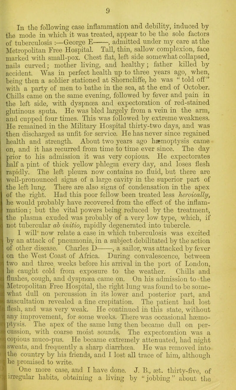 In the following case inflammation and debility, induced by the mode in which it was treated, appear to be the sole factors of tuberculosis George E , admitted under my care at the Metropolitan Free Hospital. Tall, thin, sallow complexion, face marked with small-pox. Chest flat, left side somewhat collapsed, nails curved; mother living, and healthy; father killed by accident. Was in perfect health up to three years ago, when, being then a soldier stationed at Shorncliffe, he was “ told off” with a party of men to bathe in the sea, at the end of October. Chills came on the same evening, followed by fever and pain in the left side, with dyspnoea and expectoration of red-stained glutinous sputa. He was bled largely from a vein in the arm, and cupped four times. This was followed by extreme weakness. He remained in the Military Hospital thirty-two days, and was then discharged as unfit for service. He has never since regained health and strength. About two years ago haemoptysis came on, and it has recurred from time to time ever since. The day prior to his admission it was very copious. He expectorates half a pint of thick yellow phlegm every day, and loses flesh rapidly. The left pleura now contains no fluid, but there are well-pronounced signs of a large cavity in the superior part of the left lung. There are also signs of condensation in the apex of the right. Had this poor fellow been treated less heroically, he would probably have recovered from the effect of the inflam- mation ; but the vital powers being reduced by the treatment, the plasma exuded was probably of a very low type, which, if not tubercular ah initio, rapidly degenerated into tubercle. 1 will* now relate a case in which tuberculosis was excited by an attack of pneumonia, in a subject debilitated by the action of other disease. Charles D , a sailor, was attacked by fever on the West Coast of Africa. During convalescence, between two and three, weeks before his arrival in the port of London, he caught cold from exposure to the weather. Chills and flushes, cough, and dyspnoea came on. On his admission to the Metropolitan Free Hospital, the right lung was found to be some- what dull on percussion in its lower and posterior part, and auscultation revealed a fine crepitation. The patient had lost flesh, and was very weak. He continued in this state, without any improvement, for some weeks. There was occasional haemo- ptysis. The apex of the same lung then became dull on per- cussion, with coarse moist sounds. The expectoration was a copious muco-pus. He became extremely attenuated, had night I sweats, and frequently a sharp diarrhoea. He was removed into the country by his friends, and I lost all trace of him, although I he promised to write. I One more case, and I have done. J. B., aet. thirty-five, of I irregular habits, obtaining a living by “jobbing” about the