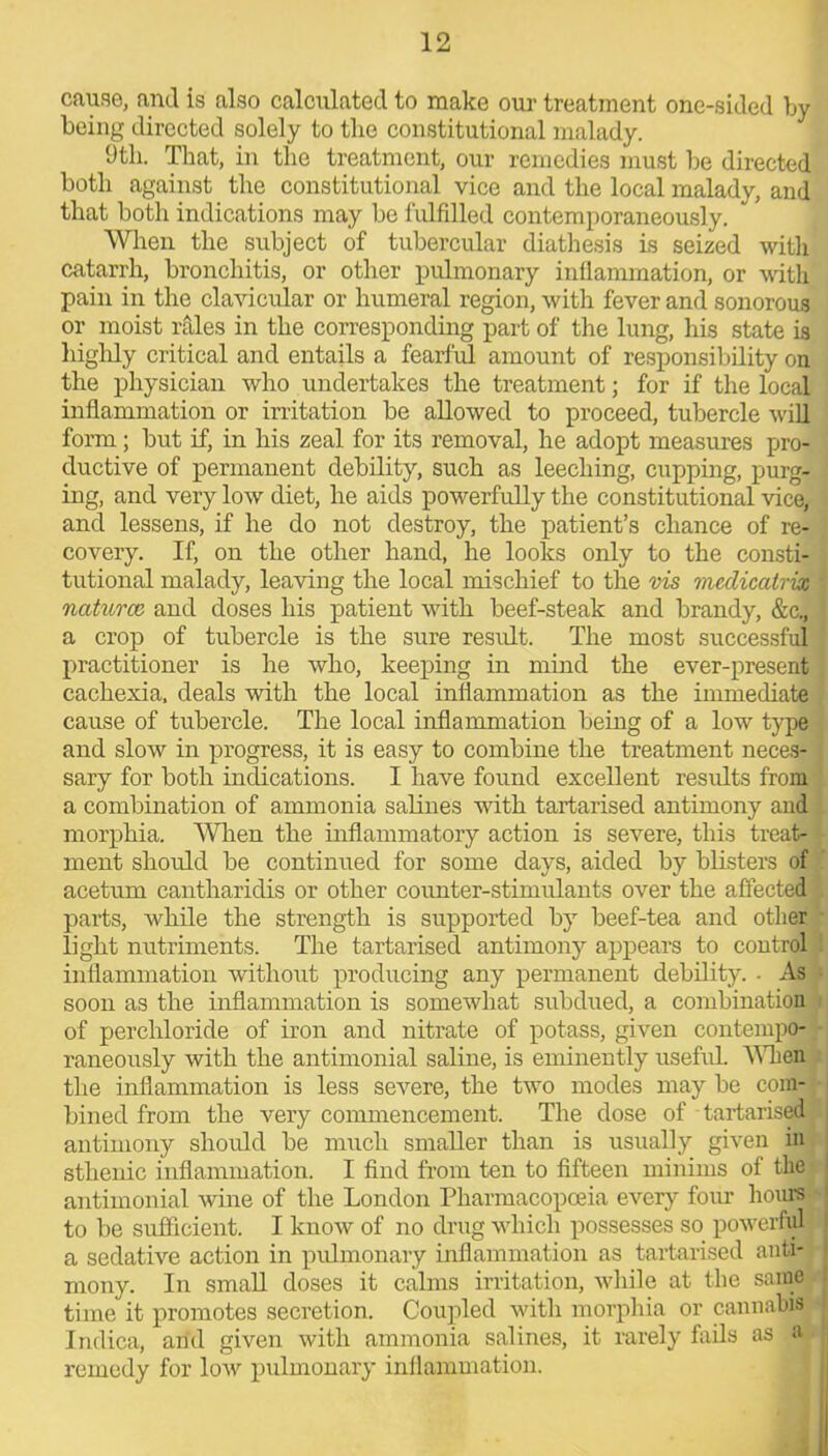 cause, and is also calculated to make our treatment one-sided by being directed solely to the constitutional malady. 9th. That, in the treatment, our remedies must be directed both against the constitutional vice and the local malady, and that both indications may be fulfilled contemporaneously. When the subject of tubercular diathesis is seized with catarrh, bronchitis, or other pulmonary inflammation, or with pain in the clavicular or humeral region, with fever and sonorous or moist rales in the corresponding part of the lung, his state is highly critical and entails a fearful amount of responsibility on the physician who undertakes the treatment; for if the local inflammation or irritation be allowed to proceed, tubercle will form; but if, in his zeal for its removal, he adopt measures pro- ductive of permanent debility, such as leeching, cupping, purg- ing, and very low diet, he aids powerfully the constitutional vice, and lessens, if he do not destroy, the patient’s chance of re- covery. If, on the other hand, he looks only to the consti- tutional malady, leaving the local mischief to the vis medicatrix ' naturae, and doses his patient with beef-steak and brandy, &c., a crop of tubercle is the sure result. The most successful I practitioner is he who, keeping in mind the ever-present cachexia, deals with the local inflammation as the immediate cause of tubercle. The local inflammation being of a low type and slow in progress, it is easy to combine the treatment neces- sary for both indications. I have found excellent results from a combination of ammonia salines with tartarised antimony and morphia. When the inflammatory action is severe, this treat- ment should be continued for some days, aided by blisters of acetum cantharidis or other counter-stimulants over the affected parts, while the strength is supported by beef-tea and other light nutriments. The tartarised antimony appears to control inflammation without producing any permanent debility. • As soon as the inflammation is somewhat subdued, a combination of perchloride of iron and nitrate of potass, given contempo- • raneously with the antimonial saline, is eminently useful. When the inflammation is less severe, the two modes may be com- bined from the very commencement. The dose of tartarised* antimony should be much smaller than is usually given in sthenic inflammation. I find from ten to fifteen minims of the antimonial wine of the London Pharmacopoeia every four hours to be sufficient. I know of no drug which possesses so powerful a sedative action in pulmonary inflammation as tartarised anti- mony. In small doses it calms irritation, while at the same time it promotes secretion. Coupled with morphia or cannabis Indica, and given with ammonia salines, it rarely fails as a. remedy for low pulmonary inflammation.