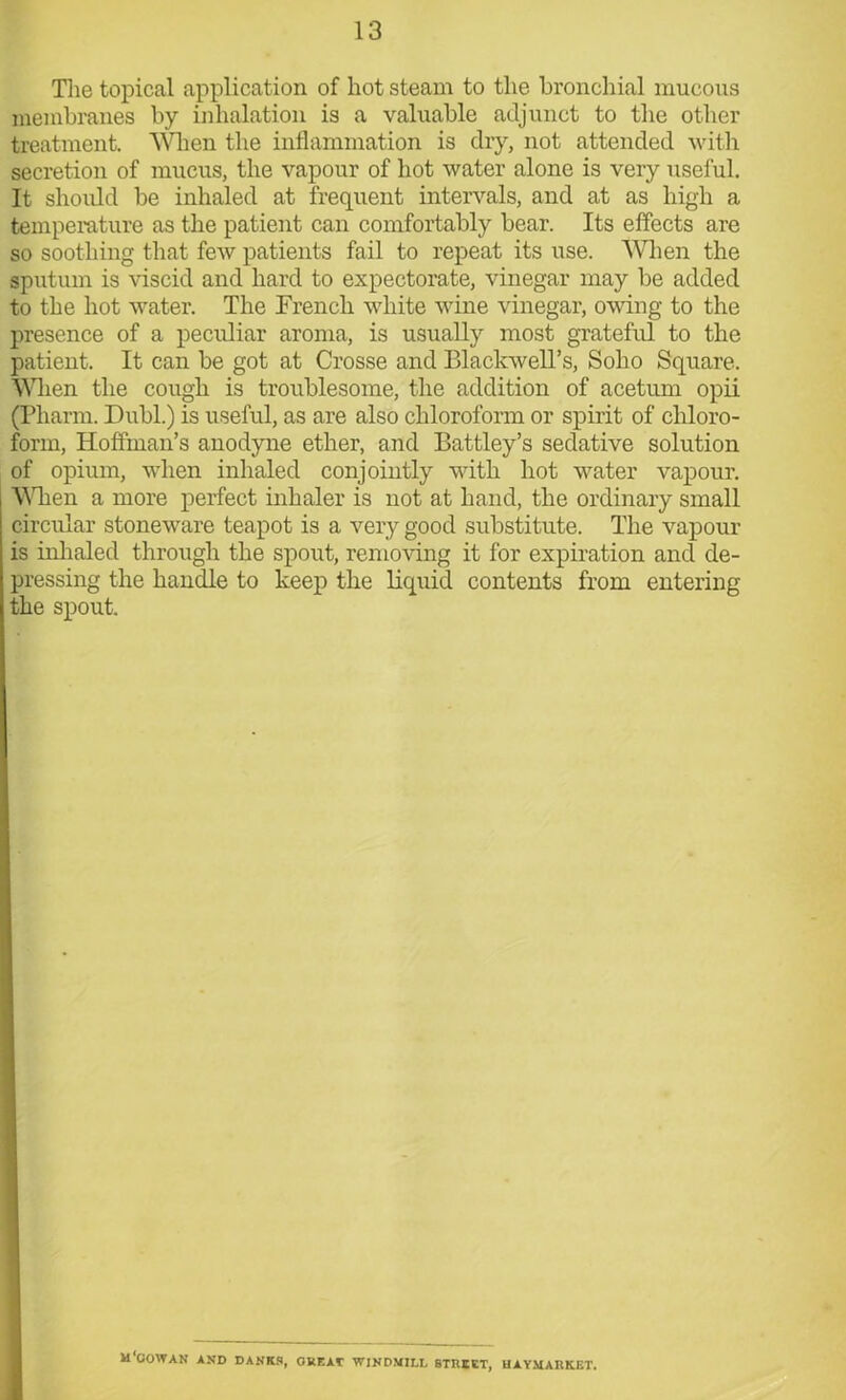 The topical application of hot steam to the bronchial mucous membranes by inhalation is a valuable adjunct to the other treatment. Wien the inflammation is dry, not attended with secretion of mucus, the vapour of hot water alone is very useful. It should be inhaled at frequent intervals, and at as high a temperature as the patient can comfortably bear. Its effects are so soothing that few patients fail to repeat its use. When the sputum is viscid and hard to expectorate, vinegar may be added to the hot water. The French white wine vinegar, owing to the presence of a peculiar aroma, is usually most grateful to the patient. It can be got at Crosse and Blackwell’s, Soho Square. Wien the cough is troublesome, the addition of acetum opii (Pharm. Dubl.) is useful, as are also chloroform or spirit of chloro- form, Hoffman’s anodyne ether, and Battley’s sedative solution of opium, when inhaled conjointly with hot water vapour. Wien a more perfect inhaler is not at hand, the ordinary small circular stoneware teapot is a very good substitute. The vapour is inhaled through the spout, removing it for expiration and de- pressing the handle to keep the liquid contents from entering the spout. m'oowan and danks, great windmill street, haymarket.