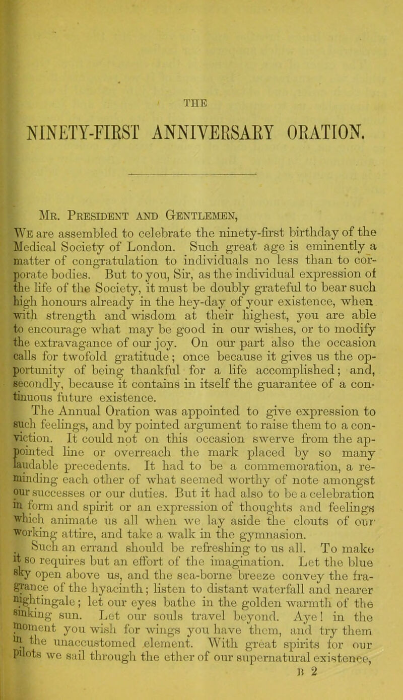 THE NINETY-FIRST ANNIVERSARY ORATION. Mr. President and Gentlemen, We are assembled to celebrate the ninety-first birthday of the Medical Society of London. Such great age is eminently a matter of congratulation to individuals no less than to cor- porate bodies. But to you, Sir, as the individual expression ot the hfe of the Society, it must be doubly grateful to bear such high honours already in the hey-day of your existence, when with strength and wisdom at their highest, you are able to encourage what may be good in our wishes, or to modify the extravagance of our joy. On our part also the occasion calls for twofold gratitude; once because it gives us the op- portunity of being thankful for a life accomplished; and, secondly, because it contains in itself the guarantee of a con- tinuous future existence. The Annual Oration was appointed to give expression to such feelings, and by pointed argument to raise them to a con- viction. It could not on this occasion swerve from the ap- pointed line or overreach the mark placed by so many laudable precedents. It had to be a commemoration, a re- minding each other of what seemed worthy of note amongst our successes or our duties. But it had also to be a celebration m form and spirit or an expression of thoughts and feelings which animate us all when we lay aside the clouts of our' working attire, and take a walk in the gymnasion. Such an errand should be refreshing to us all. To make it so requires but an effort of the imagination. Let the blue sky open above us, and the sea-borne breeze convey the fra- grance of the hyacinth; listen to distant waterfall and nearer nightingale; let our eyes bathe in the golden warmth of the sinking sun. Let our souls travel beyond. Aye! in the moment you wish for wings you have them, and try them, in the unaccustomed element. With great spirits for our Pilots we sail through the ether of our supernatural existence, B 2