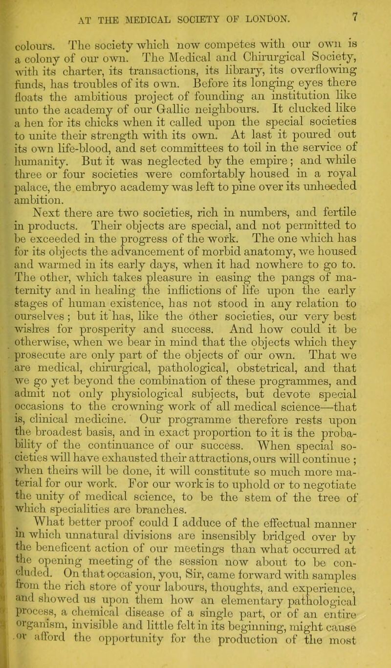 colours. The society which now competes with our own is a colony of our own. The Medical and Chirurgical Society, with its charter, its transactions, its library, its overflowing funds, has troubles of its own. Before its longing eyes there floats the ambitious project of founding an institution like unto the academy of our Gallic neighbours. It clucked like a hen for its chicks when it called upon the special societies to unite then* strength with its own. At last it poured out its own life-blood, and set committees to toil in the service of humanity. But it was neglected by the empire; and while three or four societies were comfortably housed in a royal palace, the embryo academy was left to pine over its unheeded ambition. Next there are two societies, rich in numbers, and fertile in products. Their objects are special, and not permitted to be exceeded in the progress of the work. The one which has for its objects the advancement of morbid anatomy, we housed and warmed in its early days, when it had nowhere to go to. The other, wliich takes pleasure in easing the pangs of ma- ternity and in healing the inflictions of life upon the early stages of human existence, has not stood in any relation to ourselves ; but it has, like the other societies, our very best wishes for prosperity and success. And how could it be otherwise, when we bear in mind that the objects which they . prosecute are only part of the objects of our own. That we are medical, chirurgical, pathological, obstetrical, and that we go yet beyond the combination of these programmes, and admit not only physiological subjects, but devote special occasions to the crowning work of all medical science—that is, clinical medicine. Our programme therefore rests upon the broadest basis, and in exact proportion to it is the proba- bility of the continuance of our success. When special so- cieties will have exhausted their attractions, ours will continue ; when theirs will be done, it will constitute so much more ma- terial for our work. For our work is to uphold or to negotiate the unity of medical science, to be the stem of the tree of wliich specialities are branches. What better proof could I adduce of the effectual manner in which unnatural divisions are insensibly bridged over by the beneficent action of our meetings than what occiwred at the opening meeting of the session now about to be con- cluded. On that occasion, you, Sir, came forward with samples from the rich store of your labours, thoughts, and experience, and showed us upon them how an elementary pathological process, a chemical disease of a single part, or of an entire organism, invisible and little felt in its beginning, might cause | or afford the opportunity for the production of the most