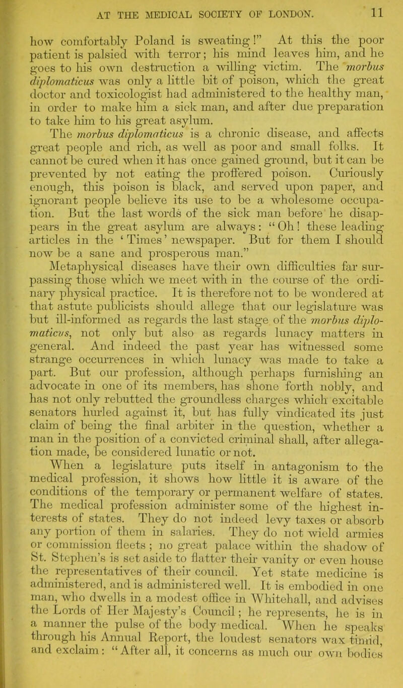 how comfortably Poland is sweating !” At this the poor patient is palsied with terror; his mind leaves him, and he goes to his own destruction a willing victim. The morbus diplomatics was only a little bit of poison, which the great doctor and toxicologist had administered to the healthy man, in order to make him a sick man, and after due preparation to take him to his great asylum. The morbus diplomatics is a chronic disease, and affects great people and rich, as well as poor and small folks. It cannot be cured when it lias once gained ground, but it can be prevented by not eating the proffered poison. Curiously enough, this poison is black, and served upon paper, and ignorant people believe its use to be a wholesome occupa- tion. But the last words of the sick man before he disap- pears hi the great asylum are always: “ Oh! these leading- articles in the ‘ Times ’ newspaper. But for them I should now be a sane and prosperous man.” Metaphysical diseases have their own difficulties far sur- passing those which we meet with in the course of the ordi- nary physical practice. It is therefore not to be wondered at that astute publicists should allege that our legislature was but ill-informed as regards the last stage of the morbus diplo- maticvs, not only but also as regards lunacy matters in general. And indeed the past year has witnessed some strange occurrences in which lunacy was made to take a part. But our profession, although perhaps furnishing an advocate in one of its members, has shone forth nobly, and has not only rebutted the groundless charges which excitable senators hurled against it, but has fully vindicated its just claim of being the final arbiter in the question, whether a man in the position of a convicted criminal shall, after allega- tion made, be considered lunatic or not. When a legislature puts itself in antagonism to the medical profession, it shows how little it is aware of the conditions of the temporary or permanent welfare of states. The medical profession administer some of the highest in- terests of states. They do not indeed levy taxes or absorb any portion of them in salaries. They do not wield armies or commission lieets ; no great palace within the shadow of St. Stephen’s is set aside to flatter then- vanity or even house the representatives of their council. Yet state medicine is administered, and is administered well. It is embodied in one man, who dwells in a modest office in Whitehall, and advises the Lords of Her Majesty’s Council; he represents, he is in a manner the pulse of the body medical. When he speaks tlirough his Annual Report, the loudest senators wax timid, and exclaim: “After all, it concerns as much our own bodies