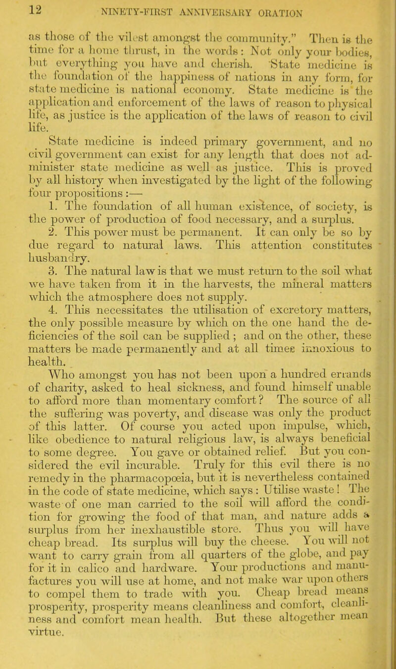 as those of the vilest amongst the community.” Then is the time for a home thrust, in the words: Not only your bodies, hut everything you have and cherish. State medicine is the foundation of the happiness of nations in any form, for state medicine is national economy. State medicine is the application and enforcement of the laws of reason to physical life, as justice is the application of the laws of reason to civil life. State medicine is indeed primary government, and no civil government can exist for any length that does not ad- minister state medicine as well as justice. This is proved by all history when investigated by the light of the following- four propositions:— 1. The foundation of all human existence, of society, is the power of production of food necessary, and a surplus. 2. This power must be permanent. It can only be so by due regard to natural laws. This attention constitutes husbandry. 3. The natural law is that we must return to the soil what we have taken from it in the harvests, the mineral matters which the atmosphere does not supply. 4. This necessitates the utilisation of excretory matters, the only possible measure by which on the one hand the de- ficiencies of the soil can be supplied ; and on the other, these matters be made permanently and at all times innoxious to health. Who amongst you has not been upon a hundred errands of charity, asked to heal sickness, and found himself unable to afford more than momentary comfort ? The source of all the suffering was poverty, and disease was only the product of this latter. Of course you acted upon impulse, which, like obedience to natural religious law, is always beneficial to some degree. You gave or obtained relief. But you con- sidered the evil incurable. Truly for this evil there is no remedy in the pharmacopoeia, but it is nevertheless contained in the code of state medicine, which says : Utilise waste! The waste of one man carried to the soil will afford the condi- tion for growing the food of that man, and nature adds a surplus from her inexhaustible store. Thus you will have cheap bread. Its surplus will buy the cheese. \ ou will not want to carry grain from all quarters of the globe, and pay for it in calico and hardware. Your productions and manu- factures you will use at home, and not make war upon others to compel them to trade with you. Cheap bread means prosperity, prosperity means cleanliness and comfort, cleanli- ness and comfort mean health. But these altogether mean virtue.