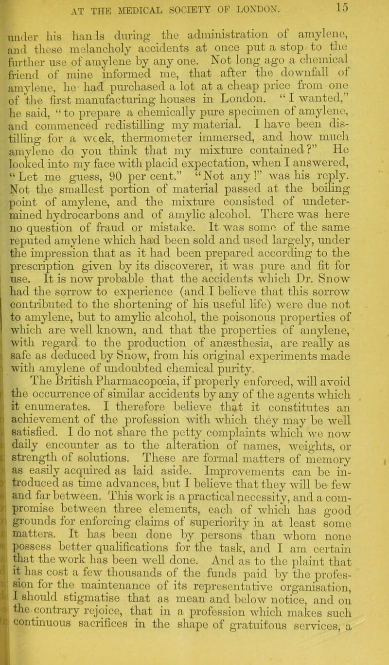 under his hands during the administration of amylene, and these melancholy accidents at once put a stop to the further use of amylene by any one. Not long ago a chemical friend of mine informed me, that after the downfall of amylene, he- had purchased a lot at a cheap price from one of the first manufacturing houses in London. “ I wanted,” lie said, “ to prepare a chemically pure specimen of amylene, and commenced redistilling my material. I have been dis- tilling for a week, thermometer immersed, and how much amylene do you think that my mixture contained?” He looked into my face with placid expectation, when I answered, “Let me guess, 90 percent.” “Not any!” was his reply. Not the smallest portion of material passed at the boiling- point of amylene, and the mixture consisted of undeter- mined hydrocarbons and of amylic alcohol. There was here no question of fraud or mistake. It was some of the same reputed amylene which had been sold and used largely, under the impression that as it had been prepared according to the prescription given by its discoverer, it was pure and fit for use. It is now probable that the accidents which Dr. Snow had the sorrow to experience (and I believe that this sorrow contributed to the shortening of his useful life) were due not to amylene, but to amylic alcohol, the poisonous properties of which are well known, and that the properties of amylene, with regard to the production of anaesthesia, are really as 3 safe as deduced by Snow, from his original experiments made ji with amylene of undoubted chemical purity. The British Pharmacopoeia, if properly enforced, will avoid ' the occurrence of similar accidents by any of the agents which it enumerates. I therefore believe that it constitutes an > achievement of the profession with which they may be well : satisfied. I do not share the petty complaints which we now daily encounter as to the alteration of names, weights, or strength of solutions. These are formal matters of memory ; as easily acquired as laid aside. Improvements can be in- ‘ troduced as time advances, but I believe that they will be few and far between. This work is a practical necessity, and a com- promise between three elements, each of which has good •i grounds for enforcing claims of superiority in at least some 8 matters. It has been done by persons than whom none i- possess better qualifications for the task, and I am certain ji that the work has been well done. And as to the plaint that l it has cost a few thousands of the funds paid by the profes- sion for the maintenance of its representative organisation, ‘ ^ should stigmatise that as mean and below notice, and on | the. contrary rejoice, that in a profession which makes such continuous sacrifices in the shape of gratuitous services, a