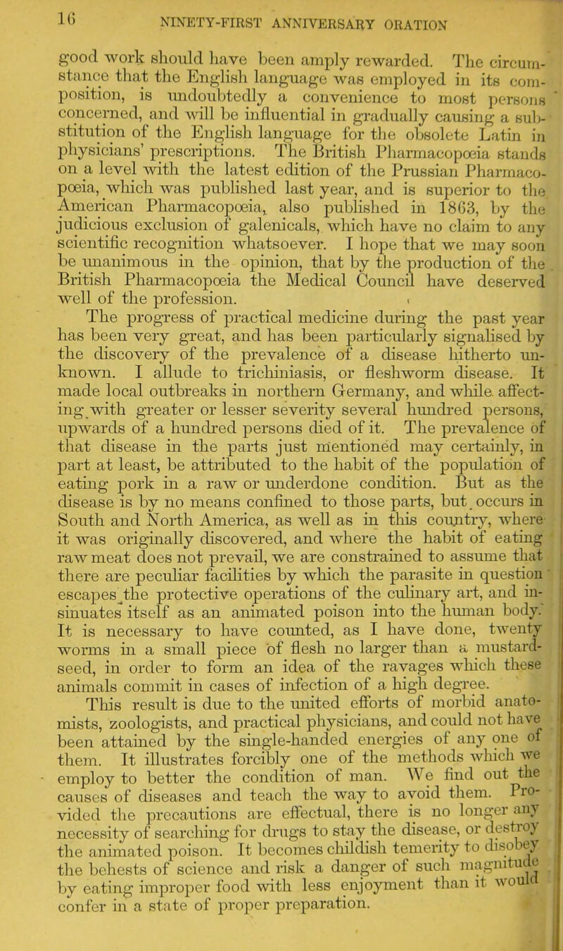 1G good work should have been amply rewarded. The circum- stance that the English language was employed in its com- position, is undoubtedly a convenience to most persons * concerned, and will be influential in gradually causing a sub- stitution of the English language for the obsolete Latin in physicians’ prescriptions. The British Pharmacopoeia stands on a, level with the latest edition of the Prussian Pharmaco- poeia, which was published last year, and is superior to the American Pharmacopoeia, also published in 1803, by the judicious exclusion of galenicals, which have no claim to any scientific recognition whatsoever. I hope that we may soon be unanimous in the opinion, that by the production of the British Pharmacopoeia the Medical Council have deserved well of the profession. < The progress of practical medicine during the past year has been very great, and has been particularly signalised by the discovery of the prevalence of a disease liitherto un- known. I allude to trichiniasis, or fleshworm disease. It made local outbreaks in northern Germany, and while, affect- ing with greater or lesser severity several hundred persons, upwards of a hundred persons died of it. The prevalence of that disease in the parts just mentioned may certainly, in part at least, be attributed to the habit of the population of eating pork in a raw or underdone condition. But as the disease is by no means confined to those parts, but. occurs in South and North America, as well as in this country, where it was originally discovered, and where the habit of eating raw meat does not prevail, we are constrained to assume that there are peculiar facilities by which the parasite in question escapes.the protective operations of the culinary art, and in- sinuates itself as an animated poison into the human body. It is necessary to have counted, as I have done, twenty worms hi a small piece of flesh no larger than a mustard- seed, in order to form an idea of the ravages which these animals commit in cases of infection of a high degree. This result is due to the united efforts of morbid anato- mists, zoologists, and practical physicians, and could not have been attained by the single-handed energies of any one of them. It illustrates forcibly one of the methods which we employ to better the condition of man. W e find out the causes of diseases and teach the way to avoid them. Pro- vided the precautions are effectual, there is no longer any necessity of searching for drugs to stay the disease, or destroy the animated poison. It becomes childish temerity to disobey the behests of science and risk a danger of such magnitu e by eating improper food with less enjoyment than it would confer in a state of proper preparation.