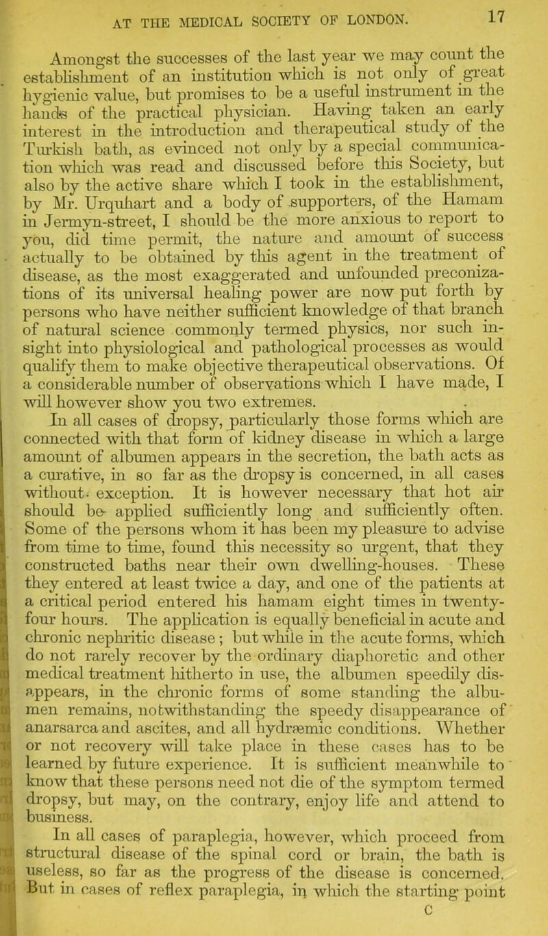 Amongst the successes of the last year we may count the establishment of an institution which is not only of great hygienic value, hut promises to be a useful instrument in the hands of the practical physician. Having taken an early interest in the introduction and therapeutical study of the Turkish bath, as evinced not only by a special communica- tion which was read and discussed before this Society, but also by the active share which I took in the establishment, by Mr. Urqukart and a body of .supporters, of the Hamam in Jermyn-street, I should bo the more anxious to report to you, did time permit, the nature and amount of success actually to be obtained by this agent hi the treatment of disease, as the most exaggerated and unfounded preconiza- tions of its universal healing power are now put forth by persons who have neither sufficient knowledge of that branch of natural science commonly termed physics, nor such in- sight into physiological and pathological processes as would qualify them to make objective therapeutical observations. Of a considerable number of observations which I have made, I will however show you two extremes. In all cases of dropsy, particularly those forms which are connected with that form of kidney disease in which a large amount of albumen appears in the secretion, the bath acts as a curative, in so far as the dropsy is concerned, in all cases without, exception. It is however necessary that hot air should be- applied sufficiently long and sufficiently often. Some of the persons whom it has been my pleasure to advise from time to time, found this necessity so urgent, that they constructed baths near their own dwelling-houses. These they entered at least twice a day, and one of the patients at a critical period entered his hamam eight times in twenty- four hours. The application is equally beneficial in acute and chronic nephritic disease ; but while in the acute forms, which do not rarely recover by the ordinary diaphoretic and other medical treatment hitherto in use, the albumen speedily dis- appears, in the chronic forms of some standing the albu- men remains, notwithstanding the speedy disappearance of anarsarca and ascites, and all hydrsemic conditions. Whether or not recovery will take place in these cases has to be learned by future experience. It is sufficient meanwhile to know that these persons need not die of the symptom termed dropsy, but may, on the contrary, enjoy life and attend to business. In all cases of paraplegia, however, which proceed from | structural disease of the spinal cord or brain, the bath is j useless, so far as the progress of the disease is concerned. But in cases of reflex paraplegia, in which the starting point