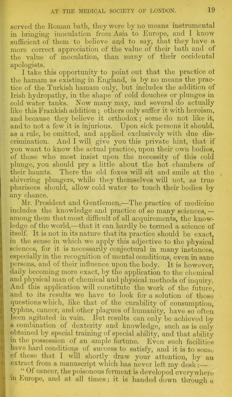 served the Roman bath, they were by no means instrumental in bringing inoculation from Asia to Europe, and I know sufficient of them to believe and to say, that they have a more correct appreciation of the value of their bath and of the value of inoculation, than many of their occidental apologists. I take this opportunity to point out that the practice ot the hamam as existing in England, is by no means the prac- tice of the Turkish hamam only, but includes the addition of Irish hydropathy, in the shape of cold douches or plunges in cold water tanks. Now many may, and several do actually like this Frankish addition ; others only suffer it until heroism, and because they believe it orthodox; some do not like it, and to not a few it is injurious. Upon sick persons it should, as a rule, be omitted, and applied exclusively with due dis- crimination. And I will give you this private hint, that if you want to know the actual practice, upon their own bodies, of those who most insist upon the necessity of this cold plunge, you should pry a little about the hot chambers of their haunts. There the old foxes will sit and smile at the shivering plungers, while they themselves will not, as true pharisees should, allow cold water to touch then- bodies by any chance. Mr. President and Gentlemen,—The practice of medicine includes the knowledge and practice of so many sciences, — among them that most difficult of all acquirements, the know- ledge of the world,—that it can hardly be termed a science of itself. It is not in its nature that its practice should be exact, in the sense in which we apply this adjective to the physical sciences, for it is necessarily conjectural in many instances, especially in the recognition of mental conditions, even in sane persons, and of their influence upon the body. It is however, daily becoming more exact, by the application to the chemical and physical man of chemical and physical methods of inquiry. And this application will constitute the work of the future, and to its results we have to look for a solution of those questions which, like that of the curability of consumption, typhus, cancer, and other plagues of humanity, have so often been agitated in vain. But results can only be achieved by a combination of dexterity and knowledge, such as is only obtained by special training of special ability, and that ability in the possession of an ample fortune. Even such facilities have hard conditions of success to satisfy, and it is to souk, ol these that I will shortly draw your attention, by an extract from a manusciipt which has never left my desk:— “ Of cancer, the poisonous ferment is developed eveiy where in Europe, and at all times; it is handed down through a