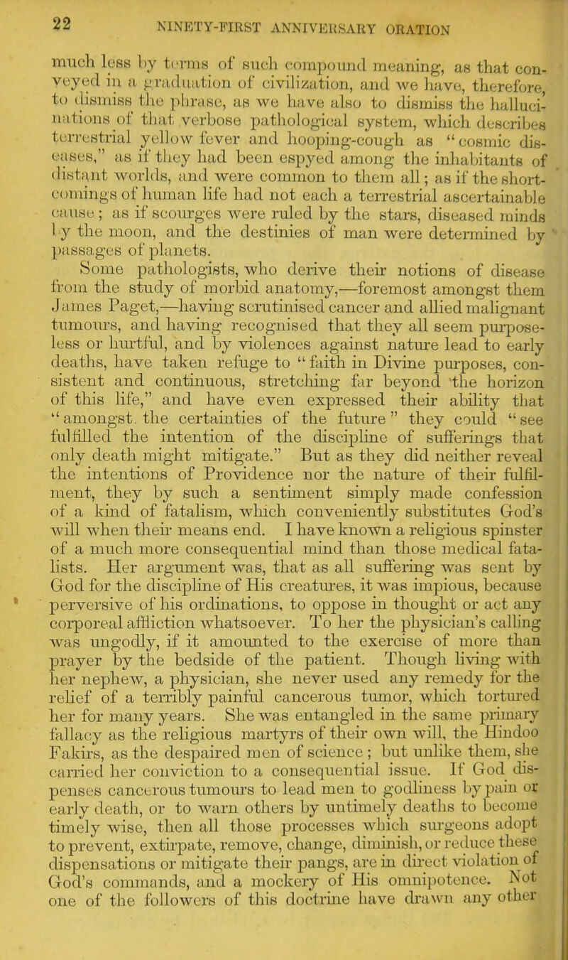 much less by terms ol such compound meaning, as that con- veyed in a graduation of civilization, and we have, therefore, to dismiss the phrase, as we have also to dismiss the halluci- nations of that verbose pathological system, which describes terrestrial yellow fever and hooping-cough as “cosmic dis- eases,” as it they had been espyed among the inhabitants of distant worlds, and were common to them all; as if the short- comings of human life had not each a terrestrial ascertainable cause ; as if scourges were ruled by the stars, diseased minds 1 y the moon, and the destinies of man were determined by passages of planets. Some pathologists, who derive their notions of disease from the study of morbid anatomy,—foremost amongst them James Paget,—having scrutinised cancer and allied malignant tumours, and having recognised that they all seem purpose- less or hurtful, and by violences against nature lead to early deaths, have taken refuge to “ faith in Divine purposes, con- sistent and continuous, stretcliing far beyond 'the horizon of this life,” and have even expressed their ability that ‘‘amongst the certainties of the future” they could “see fulfilled the intention of the discipline of sufferings that only death might mitigate.” But as they did neither reveal the intentions of Providence nor the nature of their fulfil- ment, they by such a sentiment simply made confession of a kind of fatalism, winch conveniently substitutes God’s will when their means end. I have known a religious spinster of a much more consequential mind than those medical fata- lists. Her argument was, that as all suffering was sent by God for the discipline of His creatures, it was impious, because perversive of his ordinations, to oppose in thought or act any corporeal affliction whatsoever. To her the physician’s calling was ungodly, if it amounted to the exercise of more than prayer by the bedside of the patient. Though living vifh her nephew, a physician, she never used any remedy for the relief of a terribly painful cancerous tumor, which tortured her for many years. She was entangled in the same primary fallacy as the religious martyrs of their own will, the Hindoo Fakirs, as the despaired men of science ; but unlike them, she carried her conviction to a consequential issue. It God dis- penses cancerous tumours to lead men to godliness by pain or early death, or to warn others by untimely deaths to become timely wise, then all those processes which surgeons adopt to prevent, extirpate, remove, change, diminish, or reduce these dispensations or mitigate their pangs, are in direct violation of God’s commands, and a mockery of His omnipotence. Not one of the followers of this doctrine have drawn any other