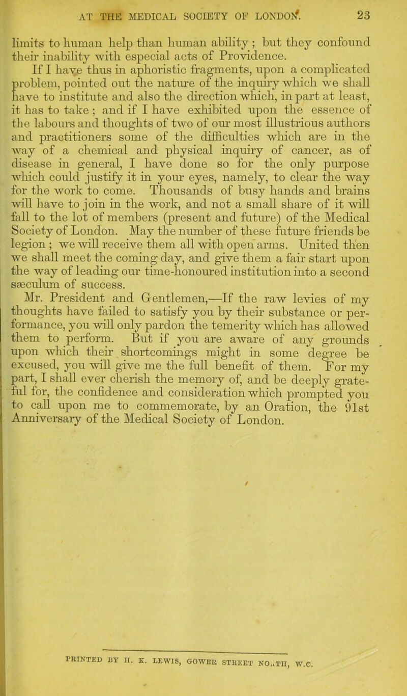 limits to human help than human ability ; but they confound their inability with especial acts of Providence. If I haye thus in aphoristic fragments, upon a complicated problem, pointed out the nature of the inquiry which we shall have to institute and also the direction which, in part at least, it has to take ; and if I have exhibited upon the essence of the labours and thoughts of two of our most illustrious authors and practitioners some of the difficulties wliicli are in the way of a chemical and physical inquiry of cancer, as of disease in general, I have done so for the only purpose which could justify it in your eyes, namely, to clear the way for the work to come. Thousands of busy hands and brains will have to join in the work, and not a small share of it will fall to the lot of members (present and future) of the Medical Society of London. May the number of these future friends be legion ; we will receive them all with open arms. United then we shall meet the coming day, and give them a fair start upon the way of leading our time-honoured institution into a second seeculum of success. Mr. President and Gentlemen,—If the raw levies of my thoughts have failed to satisfy you by their substance or per- formance, you will only pardon the temerity which has allowed them to perform. But if you are aware of any grounds upon which their shortcomings might in some degree be excused, you will give me the full benefit of them. For my part, I shall ever cherish the memory of, and be deeply grate- ful for, the confidence and consideration which prompted you | to call upon me to commemorate, by an Oration, the 91st Anniversary of the Medical Society of London. O.iTIT, W.c. PRINTED DY II. K. LEWIS, GOWER STREET Ni