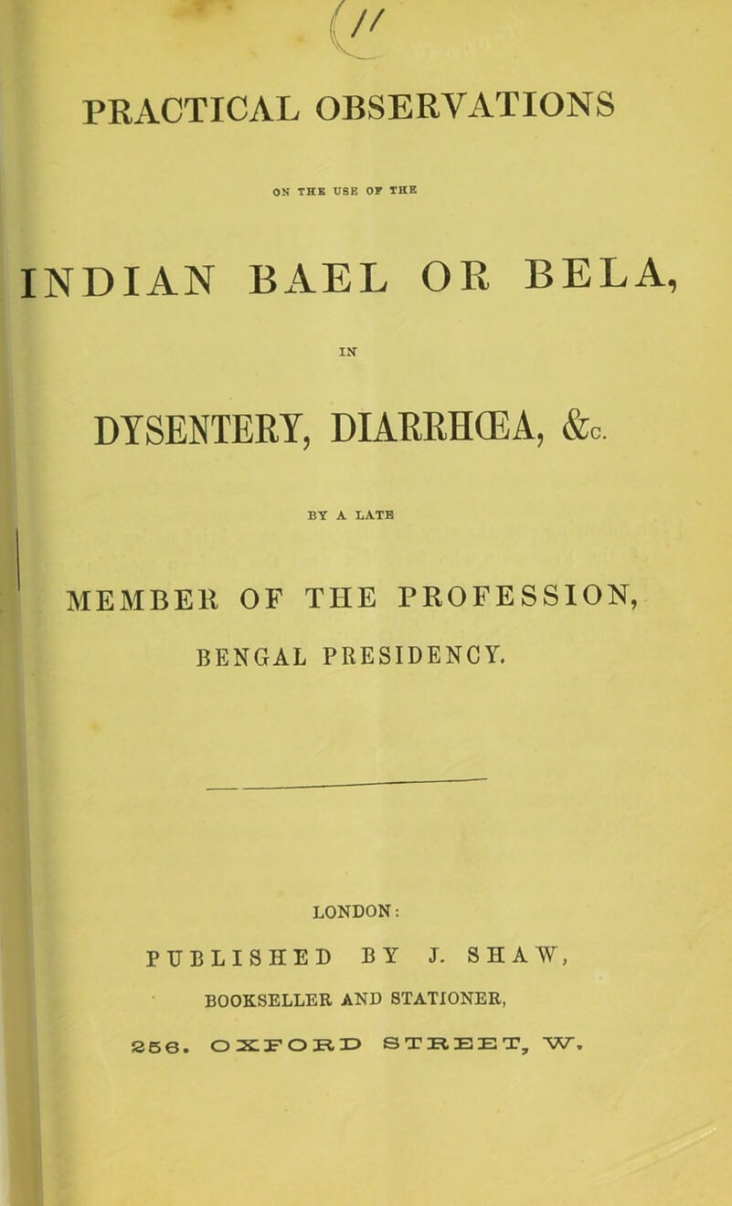 7/ PRACTICAL OBSERVATIONS ON THE USE OF THE INDIAN BAEL OR BELA, DYSENTERY, DIARRHOEA, &c. BY A BATE MEMBER OF THE PROFESSION, BENGAL PRESIDENCY. LONDON: PUBLISHED BY J. SHAW, BOOKSELLER AND STATIONER, 256. OXFORD STREET, W,