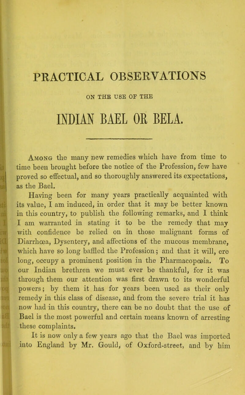 PRACTICAL OBSERVATIONS ON THE USE OF THE INDIAN BAEL OB BELA. Among the many new remedies which have from time to time been brought before the notice of the Profession, few have proved so effectual, and so thoroughly answered its expectations, as the Bael. Having been for many years practically acquainted with its value, I am induced, in order that it may be better known in this country, to publish the following remarks, and I think I am warranted in stating it to be the remedy that may with confidence be relied on in those malignant forms of Diarrhoea, Dysentery, and affections of the mucous membrane, which have so long baffled the Profession; and that it will, ere long, occupy a prominent position in the Pharmacopoeia. To our Indian brethren we must ever be thankful, for it was through them our attention was first drawn to its wonderful powers; by them it has for years been used as their only remedy in this class of disease, and from the severe trial it has now had in this country, there can be no doubt that the use of Bael is the most powerful and certain means known of arresting these complaints. It is now only a few years ago that the Bael was imported into England by Mr. Gould, of Oxford-street, and by him