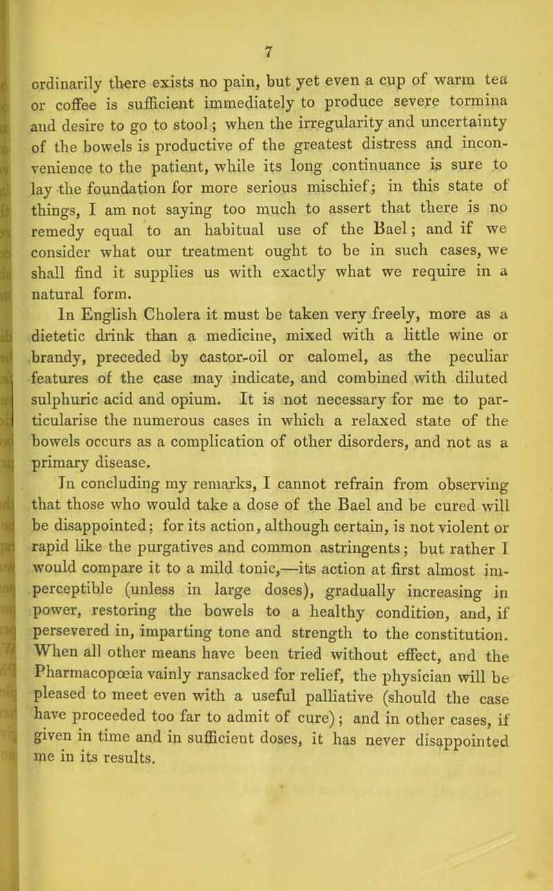 til £ Z2m ordinarily there exists no pain, but yet even a cup of warm tea or coffee is sufficient immediately to produce severe tormina and desire to go to stool; when the irregularity and uncertainty of the bowels is productive of the greatest distress and incon- venience to the patient, while its long continuance is sure to lay the foundation for more serious mischief; in this state of things, I am not saying too much to assert that there is no remedy equal to an habitual use of the Bael; and if we consider what our treatment ought to be in such cases, we shall find it supplies us with exactly what we require in a natural form. In English Cholera it must be taken very freely, more as a dietetic drink than a medicine, mixed with a little wine or brandy, preceded by castor-oil or calomel, as the peculiar features of the case may indicate, and combined with diluted sulphuric acid and opium. It is not necessary for me to par- ticularise the numerous cases in which a relaxed state of the bowels occurs as a complication of other disorders, and not as a primary disease. In concluding my remarks, I cannot refrain from observing that those who would take a dose of the Bael and be cured will be disappointed; for its action, although certain, is not violent or rapid like the purgatives and common astringents; but rather I would compare it to a mild tonic,—its action at first almost im- perceptible (unless in large doses), gradually increasing in power, restoring the bowels to a healthy condition, and, if persevered in, imparting tone and strength to the constitution. When all other means have been tried without effect, and the Pharmacopoeia vainly ransacked for relief, the physician will be pleased to meet even with a useful palliative (should the case have proceeded too far to admit of cure); and in other cases, if given in time and in sufficient doses, it has never disappointed me in its results. -