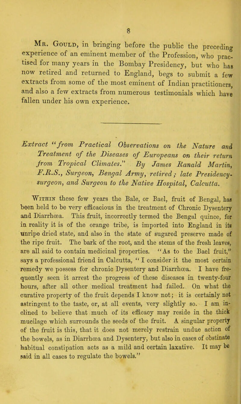 Mr. Gould, in bringing before the public the preceding experience of an eminent member of the Profession, who prac- tised for many years in the Bombay Presidency, but who has now retired and returned to England, begs to submit a few extracts from some of the most eminent of Indian practitioners, and also a few extracts from numerous testimonials which have fallen under his own experience. Extract “from Practical Observations on the Nature and Treatment of the Diseases of Europeans on their return from Tropical Climates. By James Ranald Martin, F.R.S., Surgeon, Bengal Army, retired; late Presidency- surgeon, and Surgeon to the Native Hospital, Calcutta. 'Within these few years the Bale, or Bael, fruit of Bengal, has been held to be very efficacious in the treatment of Chronic Dysentery and Diarrhoea. This fruit, incorrectly termed the Bengal quince, for in reality it is of the orange tribe, is imported into England in its unripe dried state, and also in the state of sugared preserve made of the ripe fruit. The bark of the root, and the stems of the fresh leaves, are all said to contain medicinal properties. “As to the Bael fruit,” says a professional friend in Calcutta, “ I consider it the most certain remedy we possess for chronic Dysentery and Diarrhoea. I have fre- quently seen it arrest the progress of these diseases in twenty-four hours, after all other medical treatment had failed. On what the curative property of the fruit depends I know not; it is certainly not astringent to the taste, or, at all events, very slightly so. I am in- clined to believe that much of its efficacy may reside in the thick mucilage which surrounds the seeds of the fruit. A singular property of the fruit is this, that it does not merely restrain undue action of the bowels, as in Diarrhoea and Dysentery, but also in cases of obstinate habitual constipation acts as a mild and certain laxative. It may be said in all cases to regulate the bowels.”