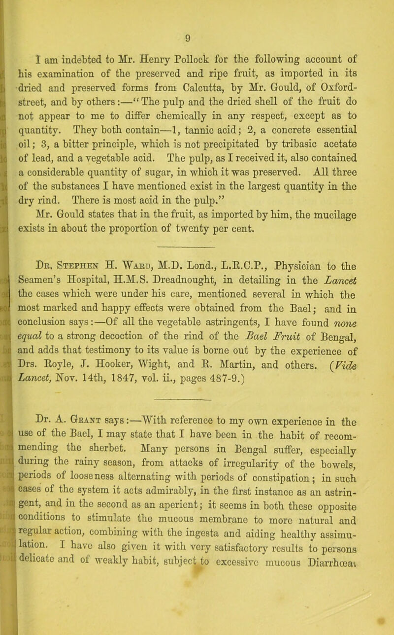 I am indebted to Mr. Henry Pollock for the following account of his examination of the preserved and ripe fruit, as imported in its dried and preserved forms from Calcutta, by Mr. Gould, of Oxford- street, and by others:—“The pulp and the dried shell of the fruit do not appear to me to differ chemically in any respect, except as to quantity. They both contain—1, tannic acid; 2, a concrete essential oil; 3, a bitter principle, which is not precipitated by tribasic acetate of lead, and a vegetable acid. The pulp, as I received it, also contained a considerable quantity of sugar, in which it was preserved. All three of the substances I have mentioned exist in the largest quantity in the dry rind. There is most acid in the pulp.” Mr. Gould states that in the fruit, as imported by him, the mucilage exists in about the proportion of twenty per cent. Dr, Stephen H. 'Ward, M.D. Lond., L.B.C.P., Physician to the I Seamen’s Hospital, H.M.S. Dreadnought, in detailing in the Lancet id the cases which were under his care, mentioned several in which the to] most marked and happy effects were obtained from the Bael; and in d conclusion says:—Of all the vegetable astringents, I have found none t equal to a strong decoction of the rind of the Bad Fruit of Bengal, u and adds that testimony to its value is borne out by the experience of '-l Drs. Boyle, J. Hooker, Wight, and B. Martin, and others. (Vide Lancet, Nov. 14th, 1847, vol. ii., pages 487-9.) Dr. A. Grant says:—With reference to my own experience in the i use of the Bael, I may state that I have been in the habit of recom- *j mending the sherbet. Many persons in Bengal suffer, especially hj during the rainy season, from attacks of irregularity of the bowels, T periods of looseness alternating with periods of constipation; in such >8| cases of the system it acts admirably, in the first instance as an astrin- ni gent, and in the second as an aperient; it seems in both these opposite fl conditions to stimulate the mucous membrane to more natural and ■ regular action, combining with the ingesta and aiding healthy assimu- 'J!latlon- 1 have also given it with very satisfactory results to persons I delicate and of weakly habit, subjeetju excessive mucous Diarrhoea;