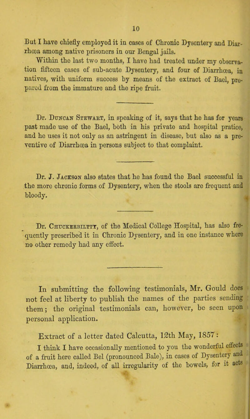 But I have chiefly employed it in cases of Chronic Dysentery and Diar- rhoea among native prisoners in our Bengal jails. Within the last two months, I have had treated under my observa- tion fifteen cases of sub-acute Dysentery, and four of Diarrhoea, in natives, with uniform success by means of the extract of Bael, pre- pared from the immature and the ripe fruit. Dr. Duncan Stewaht, in speaking of it, says that he has for years past made use of the Bael, both in his private and hospital pratice, and he uses it not only as an astringent in disease, but also as a pre- ventive of Diarrhoea in persons subject to that complaint. Dr. J. Jackson also states that he has found the Bael successful in the more chronic forms of Dysentery, when the stools are frequent and bloody. Dr. Chttckeebilttt, of the Medical College Hospital, has also fre- quently prescribed it in Chronic Dysentery, and in one instance where no other remedy had any effect. In submitting the following testimonials, Mr. Gould does not feel at liberty to publish the names of the parties sending them; the original testimonials can, however, be seen upon personal application. Extract of a letter dated Calcutta, 12th May, 1857: I think I have occasionally mentioned to you the wonderful effects of a fruit here called Bel (pronounced Bale), in cases of Dysentery and Diarrhoea, and, indcod, of all irregularity of the bowels, for it acts