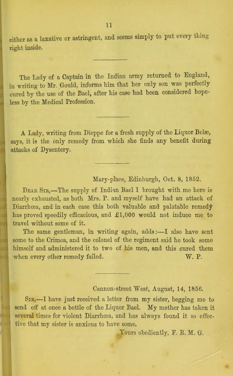 either as a laxative or astringent, and seems simply to put every thing right inside. The Lady of a Captain in the Indian army returned to England, in writing to Mr. Gould, informs him that her only son was perfectly cured by the use of the Bael, after Ids case had been considered hope- less by the Medical Profession. A Lady, writing from Dieppe for a fresh supply of the Liquor Belse, says, it is the only remedy from which she finds any benefit during attacks of Dysentery. Mary-place, Edinburgh, Oct. 8, 1852. Dear Sir,—The supply of Indian Bael I brought with me here is nearly exhausted, as both Mrs. P. and myself have had an attack of Diarrhoea, and in each case this both valuable and palatable remedy has proved speedily efficacious, and £1,000 would not induce me to travel without some of it. The same gentleman, in writing again, adds:—I also have sent some to the Crimea, and the colonel of the regiment said he took some himself and administered it to two of his men, and this cured them when every other remedy failed. W. P. Cannon-street West, August, 14, 1856. Sir,—I have just received a letter from my sister, begging me to send off at once a bottle of the Liquor Bael. My mother has taken it several times for violent Diarrhoea, and has always found it so effec- tive that my sister is anxious to have some. Yours obediently, F. R. M. G.