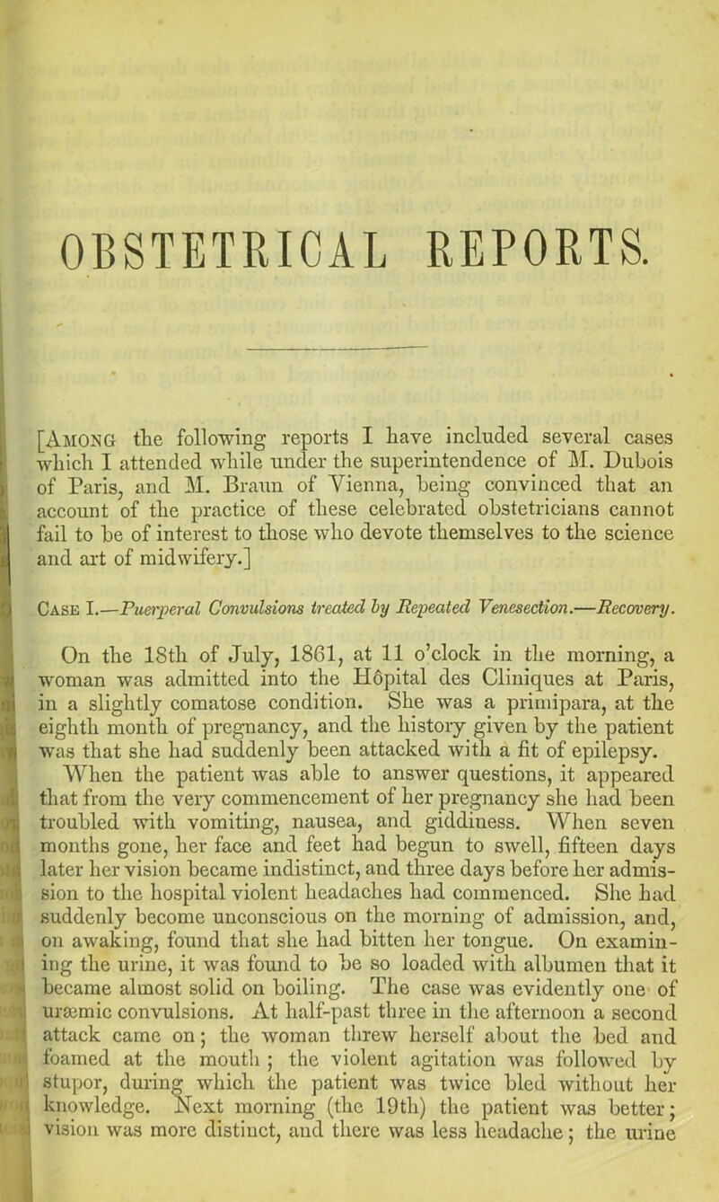 OBSTETRICAL REPORTS. [Among the following reports I liave included several cases which I attended while under the superintendence of M. Dubois of Paris, and M. Braun of Vienna, being convinced that an account of the practice of these celebrated obstetricians cannot fail to be of interest to those who devote themselves to the science and art of midwifery.] Case I.—Puerperal Convulsions treated by Repeated Venesection.—Recovery. On the lStli of July, 1861, at 11 o’clock in the morning, a woman was admitted into the Hopital des Cliniques at Paris, in a slightly comatose condition. She was a primipara, at the eighth month of pregnancy, and the history given by the patient was that she had suddenly been attacked with a fit of epilepsy. When the patient was able to answer questions, it appeared that from the very commencement of her pregnancy she had been troubled with vomiting, nausea, and giddiuess. When seven months gone, her face and feet had begun to swell, fifteen days later her vision became indistinct, and three days before her admis- sion to the hospital violent headaches had commenced. She had suddenly become unconscious on the morning of admission, and, on awaking, found that she had bitten her tongue. On examin- ing the urine, it was found to be so loaded with albumen that it became almost solid on boiling. The case was evidently one of urasmic convulsions. At half-past three in the afternoon a second attack came on; the woman threw herself about the bed and foamed at the mouth ; the violent agitation was followed by stupor, during which the patient was twice bled without her knowledge. Next morning (the 19th) the patient was better; vision was more distiuct, and there was less headache; the urine