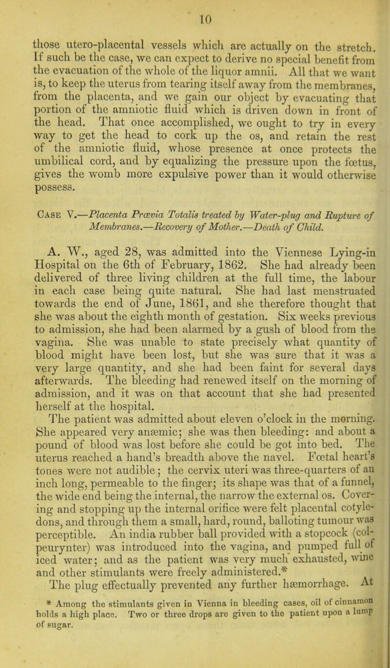 those utero-placental vessels which are actually on the stretch. If such be the case, we can expect to derive no special benefit from the evacuation of the whole of the liquor amnii. All that we want is, to keep the uterus from tearing itself away from the membranes, from the placenta, and we gain our object by evacuating that portion of the amniotic fluid which is driven down in front of the head. That once accomplished, we ought to try in every way to get the head to cork up the os, and retain the rest of the amniotic fluid, whose presence at once protects the umbilical cord, and by equalizing the pressure upon the foetus, gives the womb more expulsive power than it would otherwise possess. Case V.—Placenta Prcevia Totalis treated by Water-plug and Rupture of Membranes.—Recovery of Mother.—Death of Child. A. W., aged 28, was admitted into the Viennese Lying-in Hospital on the 6th of February, 1862. She had already been delivered of three living children at the full time, the labour in each case being quite natural. She had last menstruated towards the end of June, 1861, and she therefore thought that she was about the eighth month of gestation. Six weeks previous to admission, she had been alarmed by a gush of blood from the vagina. She was unable to state precisely what quantity of blood might have been lost, but she was sure that it was a very large quantity, and she had been faint for several days afterwards. The bleeding had renewed itself on the morning of admission, and it was on that account that she had presented herself at the hospital. The patient was admitted about eleven o’clock in the morning. She appeared very anaemic; she was then bleeding: and about a pound of blood was lost before she could be got into bed. The uterus reached a hand’s breadth above the navel. Foetal heart’s tones were not audible; the cervix uteri was three-quarters of an inch long, permeable to the finger; its shape was that of a funnel, the wide end being the internal, the narrow the external os. Cover- ing and stopping up the internal orifice were felt placental cotyle- dons, and through them a small, hard, round, balloting tumour was perceptible. An india rubber ball provided with a stopcock (col- peurynter) was introduced into the vagina, and pumped full of iced water; and as the patient was very much' exhausted, wine and other stimulants were freely administered.* The plug effectually prevented any further hannorrhage. At * Among the stimulants given in Vienna in bleeding cases, oil of cinnamon bolds a high place. Two or three drops are given to the patient upou a lump of sugar.