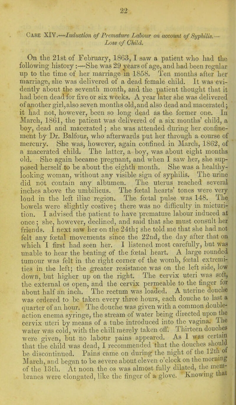 Case XIV.—Induction of Premature Labour on account of Syphilis.— Loss of Child. On the 21.st of February, 1863, I saw a patient who had the following history :—She was 29 years of age, and had been regular up to the time of her marriage in 1858. Ten months after her marriage, she was delivered of a dead female child. It was evi- dently about the seventh month, and the patient thought that it had been dead for five or six weeks. A year later she was delivered of another girl, also seven months old, and also dead and macerated; it had not, however, been so long dead as the former one. In March, 1861, the patient was delivered of a six months’ child, a boy, dead and macerated ; she was attended during her confine- ment by Dr. Balfour, who afterwards put her through a course of mercury. She was, however, again confined in March, 1862, of a macerated child. The latter, a boy, was about eight months old. She again became pregnant, and when I saw her, she sup- posed herself to be about the eighth month. She was a healthy- looking woman, without any visible sign of syphilis. The urine did not contain any albumen. The uterus reached several inches above the umbilicus. The foetal hearts’ tones were very loud in the left iliac region. The foetal pulse was 148. The bowels were slightly costive; there was no difficulty in micturi- tion. I advised the patient to have premature labour induced at once; she, however, declined, and said that she must consult her friends. I next saw her on the 24th; she told me that she had not felt any foetal movements since the 22nd, the day after that on which I first had seen her. I listened most carefully, but was unable to hear the beating of the foetal heart. A large rounded tumour was felt in the right corner of the womb, foetal extremi- ties in the left; the greater resistance was on the left side, low down, but higher up on the right. The cervix uteri was soft, the external os open, and the cervix permeable to the finger tor about half an inch. The rectum was loaded. A uterine douche was ordered to be taken every three hours, each douche to last a quarter of an hour. The douche was given with a common double- action enema syringe, the stream of water being directed upon the cervix uteri by means of a tube introduced into the vagina, dhe water was cold, with the chill merely taken off. rl hirteen douches were given, but no labour pains appeared. As I was certain that the child was dead, I recommended that the douches should be discontinued. Pains came on during the night ot the 12th o March, and began to be severe about eleven o’clock on the morning of the 13th. At noon the os was almost fully dilated, the mem- branes were elongated, like the finger of a glove. Knowing t a