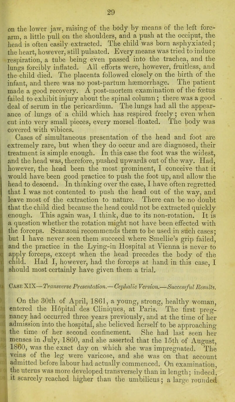 on the lower jaw, raising of the body by means of the left fore- arm, a little pull on the shoulders, and a push at the occiput, the head is often'easily extracted. The child was born asphyxiated; the heart, however, still pulsated. Every means was tried to induce respiration, a tube being even passed into the trachea, and the lungs forcibly inflated. All efforts were, however, fruitless, and the child died. The placenta followed closely on the birth of the infant, and there was no post-partum haemorrhage. The patient made a good recovery. A post-mortem examination of the foetus failed to exhibit injury about the spinal column ; there was a good deal of serum in the pericardium. The lungs had all the appear- ance of lungs of a child which has respired freely; even when cut into very small pieces, every morsel floated. The body was covered with vibices. Cases of simultaneous presentation of the head and foot are extremely rare, but when they do occur and are diagnosed, their treatment is simple enough. In this case the foot was the widest, and the head was, therefore, pushed upwards out of the way. Had, however, the head been the most prominent, I conceive that it j would have been good practice to push the foot up, and allow the head to descend. In thinking over the case, I have often regretted that I was not contented to push the head out of the way, and leave most of the extraction to nature. There can be no doubt that the child died because the head could not be extracted quickly enough. This again was, I think, due to its non-rotation. It is a question whether the rotation might not have been effected with the forceps. Scanzoni recommends them to be used in such cases; but 1 have never seen them succeed where Smellie’s grip failed, and the practice in the Lying-in Hospital at Vienna is never to apply forceps, except when the head precedes the body of the child. Had I, however, had the forceps at hand in this case, I should most certainly have given them a trial. i Case XIX— Transverse Presentation.— Cephalic Version.—Successful Results. On the 30th of April, 1861, a young, strong, healthy woman, •i entered the Hopital des Cliniques, at Paris. The first preg- B nancy had occurred three years previously, and at the time of her 1 admission into the hospital, she believed herself to be approaching - the time of her second confinement. She had last seen her j: menses in July, 1860, and she asserted that the 15th of August, S I860, was the exact day on which she was impregnated. The k veins of the leg were varicose, and she was on that account [' admitted before labour had actually commenced. On examination, :ji the uterus was more developed transversely than in length; indeed, : it scarcely reached higher than the umbilicus; a large rounded 1