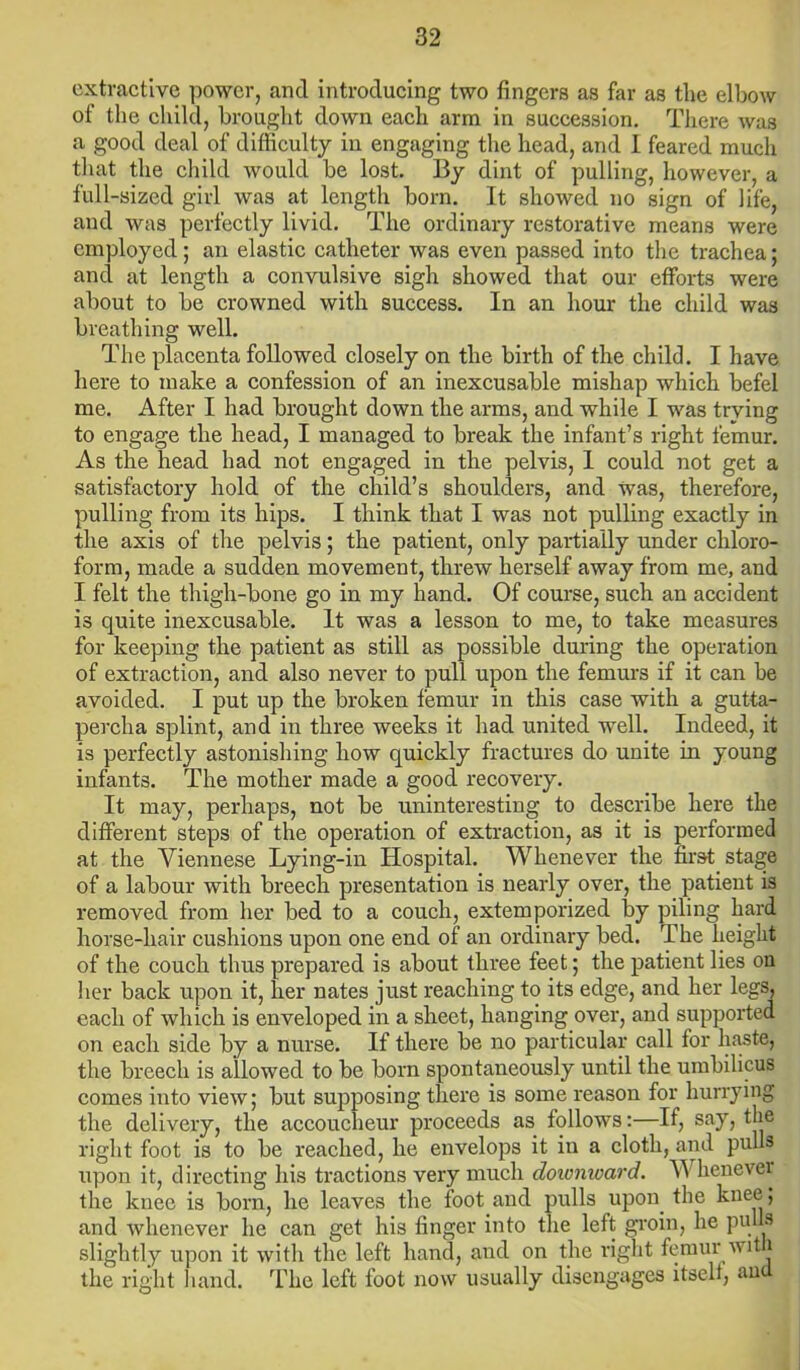 extractive power, and introducing two fingers as far as the elbow of the child, brought down each arm in succession. There wa3 a good deal of difficulty in engaging the head, and I feared much that the child would be lost. By dint of pulling, however, a full-sized girl was at length born. It showed no sign of life, and was perfectly livid. The ordinary restorative means were employed; an elastic catheter was even passed into the trachea; and at length a convulsive sigh showed that our efforts were about to be crowned with success. In an hour the child was breathing well. The placenta followed closely on the birth of the child. I have here to make a confession of an inexcusable mishap which befel me. After I had brought down the arms, and while I was trying to engage the head, I managed to break the infant’s right femur. As the head had not engaged in the pelvis, 1 could not get a satisfactory hold of the child’s shoulders, and was, therefore, pulling from its hips. I think that I was not pulling exactly in the axis of the pelvis; the patient, only partially under chloro- form, made a sudden movement, threw herself away from me, and I felt the thigh-bone go in my hand. Of course, such an accident is quite inexcusable. It was a lesson to me, to take measures for keeping the patient as still as possible during the operation of extraction, and also never to pull upon the femurs if it can be avoided. I put up the broken femur in this case with a gutta- percha splint, and in three weeks it had united well. Indeed, it is perfectly astonishing how quickly fractures do unite in young infants. The mother made a good recovery. It may, perhaps, not be uninteresting to describe here the different steps of the operation of extraction, as it is performed at the Viennese Lying-in Hospital. Whenever the first stage of a labour with breech presentation is nearly over, the patient is removed from her bed to a couch, extemporized by piling hard horse-hair cushions upon one end of an ordinary bed. The height of the couch thus prepared is about three feet; the patient lies on her back upon it, her nates just reaching to its edge, and her legs, each of which is enveloped in a sheet, hanging over, and supported on each side by a nurse. If there be no particular call for haste, the breech is allowed to be born spontaneously until the umbilicus comes into view; but supposing there is some reason for hurrying the delivery, the accoucheur proceeds as follows:—If, say, the right foot is to be reached, he envelops it in a cloth, and pulls upon it, directing his tractions very much downward. Whenever the knee is born, he leaves the foot and pulls upon, the knee; and whenever he can get his finger into the left groin, he pulls slightly upon it with the left hand, and on the right femur with the right hand. The left foot now usually disengages itself, an