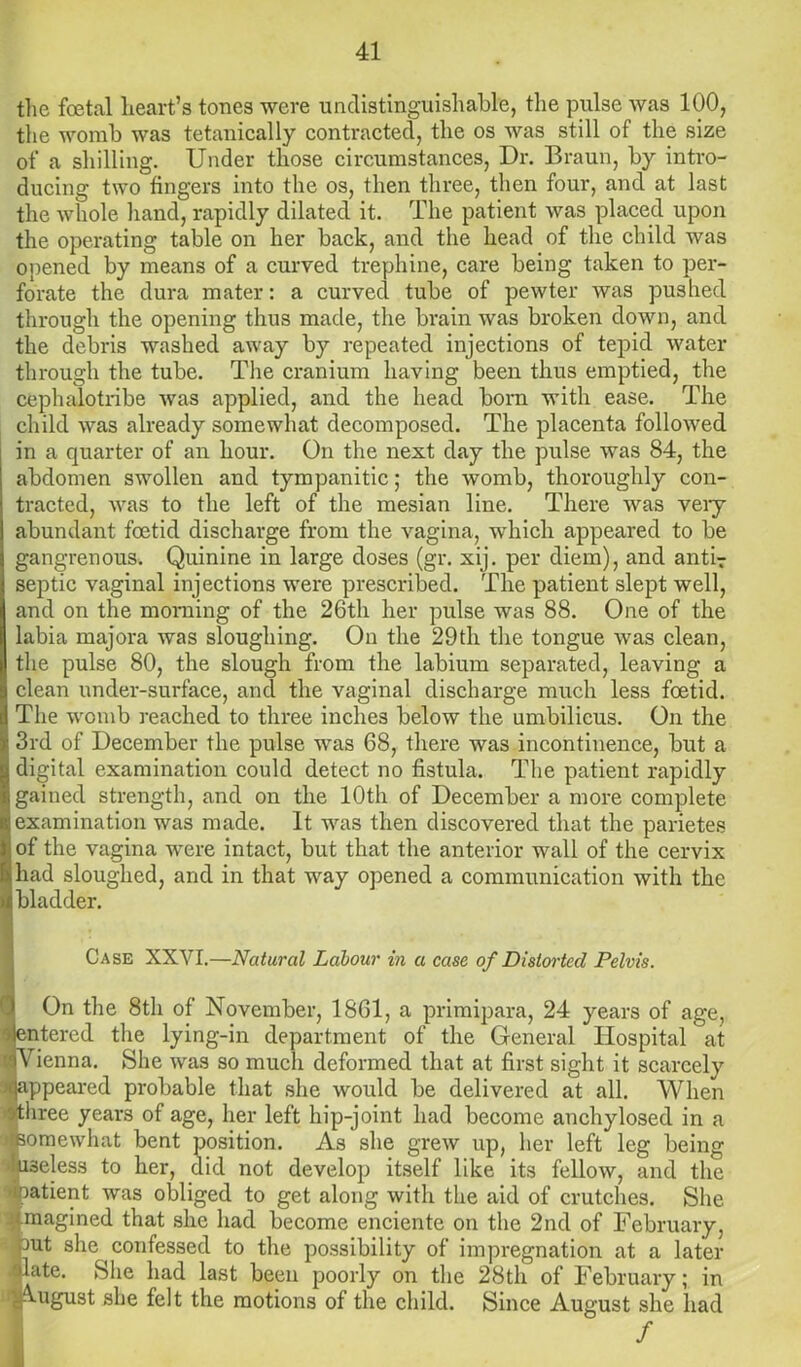 the foetal heart’s tones were undistinguishable, the pulse was 100, the womb was tetanically contracted, the os Avas still of the size of a shilling. Under those circumstances, Dr. Braun, by intro- ducing two fingers into the os, then three, then four, and at last the whole hand, rapidly dilated it. The patient was placed upon the operating table on her back, and the head of the child was opened by means of a curved trephine, care being taken to per- forate the dura mater: a curved tube of pewter was pushed through the opening thus made, the brain was broken down, and the debris washed away by repeated injections of tepid water through the tube. The cranium having been thus emptied, the cephalotribe was applied, and the head born with ease. The child was already somewhat decomposed. The placenta followed in a quarter of an hour. On the next day the pulse was 84, the abdomen swollen and tympanitic; the womb, thoroughly con- tracted, was to the left of the mesian line. There was very abundant foetid discharge from the vagina, which appeared to be gangrenous. Quinine in large doses (gr. xij. per diem), and anti;- septic vaginal injections were prescribed. The patient slept well, and on the morning of the 26th her pulse was 88. One of the labia majora was sloughing. On the 29th the tongue was clean, the pulse 80, the slough from the labium separated, leaving a clean under-surface, and the vaginal discharge much less foetid. The womb reached to three inches below the umbilicus. On the 3rd of December the pulse was 68, there was incontinence, but a digital examination could detect no fistula. The patient rapidly gained strength, and on the 10th of December a more complete examination was made. It was then discovered that the parietes of the vagina were intact, but that the anterior wall of the cervix had sloughed, and in that way opened a communication with the bladder. Case XXVI.—Natural Labour in a case of Distorted Pelvis. On the 8th of November, 1861, a primipara, 24 years of age, ntered the lying-in department of the General Hospital at Vienna. She was so much deformed that at first sight it scarcely ppeared probable that she would be delivered at all. When hree years of age, her left hip-joint had become anchylosed in a omewhat bent position. As she grew up, her left leg being I3eless to her, did not develop itself like its fellow, and the >atient was obliged to get along with the aid of crutches. She magined that she had become enciente on the 2nd of February, out she confessed to the possibility of impregnation at a later date. She had last been poorly on the 28th of February; in August she felt the motions of the child. Since August she had /