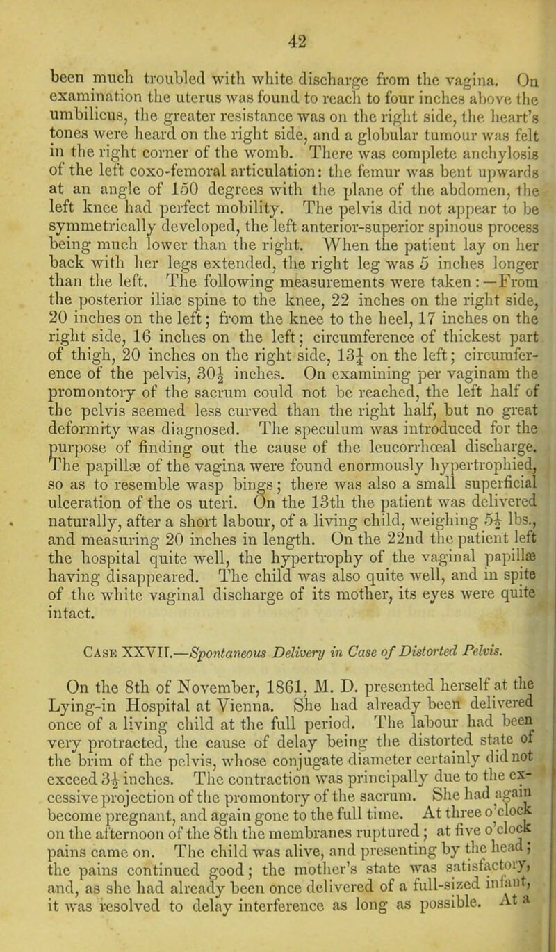 been much troubled with white discharge from the vagina. On examination the uterus was found to reach to four inches above the umbilicus, the greater resistance was on the right side, the heart’s tones were heard on the right side, and a globular tumour was felt in the right corner of the womb. There was complete anchylosis of the left coxo-femoral articulation: the femur was bent upwards at an angle of 150 degrees with the plane of the abdomen, the left knee had perfect mobility. The pelvis did not appear to be symmetrically developed, the left anterior-superior spinous process being much lower than the right. When the patient lay on her back with her legs extended, the right leg was 5 inches longer than the left. The following measurements were taken:—From the posterior iliac spine to the knee, 22 inches on the right side, 20 inches on the left; from the knee to the heel, 17 inches on the right side, 16 inches on the left; circumference of thickest part of thigh, 20 inches on the right side, 13J on the left; circumfer- ence of the pelvis, 30| inches. On examining per vaginam the promontory of the sacrum could not be reached, the left half of the pelvis seemed less curved than the right half, but no great deformity was diagnosed. The speculum was introduced for the purpose of finding out the cause of the leucorrhoeal discharge. The papillm of the vagina were found enormously hypertrophied, so as to resemble wasp bings; there was also a small superficial ulceration of the os uteri. On the 13th the patient was delivered naturally, after a short labour, of a living child, weighing 5^ lbs., and measuring 20 inches in length. On the 22nd the patient left the hospital quite well, the hypertrophy of the vaginal papillae having disappeared. The child was also quite well, and in spite of the white vaginal discharge of its mother, its eyes were quite intact. Case XXVII.—Spontaneous Delivery in Case of Distorted Pelvis. On the 8tli of November, 1861, M. D. presented herself at the Lying-in Hospital at Vienna. She had already been delivered once of a living child at the full period. The labour had been very protracted, the cause of delay being the distorted state of the brim of the pelvis, whose conjugate diameter certainly did not exceed 3^ inches. The contraction was principally due to the ex- cessive projection of the promontory of the sacrum. She had again become pregnant, and again gone to the full time. At three o’clock on the afternoon of the 8th the membranes ruptured ; at five o clock pains came on. The child was alive, and presenting by the head ; the pains continued good; the mother’s state was satisfactoiy, and, as she had already been once delivered of a full-sized infant, it was resolved to delay interference as long as possible. At a