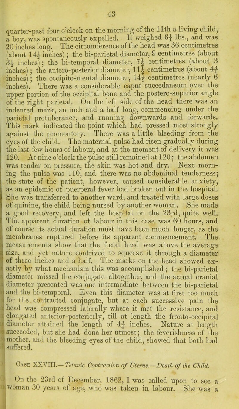 quarter-past four o’clock on the morning of the lltli a living child, a boy, was spontaneously expelled. It weighed 6£ lbs., and was 20 inches long. The circumference of the head was 36 centimetres (about 14^ inches); the bi-parietal diameter, 9 centimetres (about 34 inches); the bi-temporal diameter, 1\ centimetres (about 3 inches); the antero-posterior diameter, 114 centimetres (about 4f inches); the occipito-mental diameter, 14^- centimetres (nearly 6 inches). There was a considerable caput succedaneum over the upper portion of the occipital bone and the postero-superior angle of the right parietal. On the left side of the head there was an indented mark, an inch and a half long, commencing under the parietal protuberance, and running downwards and forwards. This mark indicated the point which had pressed most strongly against the promontory. There was a little bleeding from the eyes of the child. The maternal pulse had risen gradually during the last few hours of labour, and at the moment of delivery it was 120. At nine o’clock the pulse still remained at 120; the abdomen was tender on pressure, the skin was hot and dry. Next morn- ing the pulse was 110, and there was no abdominal tenderness; the state of the patient, however, caused considerable anxiety, as an epidemic of puerperal fever had broken out in the hospital. She was transferred to another ward, and treated with large doses of quinine, the child being nursed by another woman. She made a good recovery, and left the hospital on the 23rd, quite well. The apparent duration of labour in this case was 60 hours, and of course its actual duration must have been much longer, as the membranes ruptured before its apparent commencement. The :n measurements show that the foetal head was above the average size, and yet nature contrived to squeeze it through a diameter of three inches and a half. The marks on the head showed ex- actly by what mechanism this was accomplished; the bi-parietal diameter missed the conjugate altogether, and the actual cranial diameter presented was one intermediate between the bi-parietal and the bi-temporal. Even this diameter Avas at first too much for the contracted conjugate, but at each successive pain the head was compressed laterally where it met the resistance, and elongated anterior-posteriorly, till at length the fronto-occipital diameter attained the length of 4f inches. Nature at length succeeded, but she had done her utmost; the feverishness of the mother, and the bleeding eyes of the child, showed that both had suffered. Case XXYIII.— Tetanic Contraction of Uterus.—Death of the Child. On the 23rd of December, 1862, I was called upon to see a 1 woman 30 years of age, who was taken in labour. She was a
