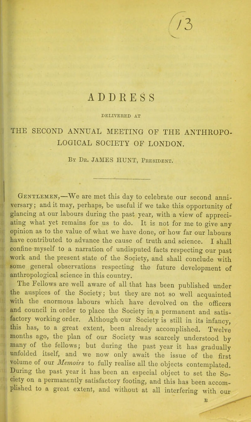DELIVERED AT THE SECOND ANNUAL MEETING OF THE ANTHROPO- LOGICAL SOCIETY OF LONDON. By Dr. JAMES HUNT, President. Gentlemen,—We are met this day to celebrate our second anni- versary ; and it may, perhaps, he useful if we take this opportunity of glancing at our labours during the past year, with a view of appreci- ating what yet remains for us to do. It is not for me to give any opinion as to the value of what we have done, or how far our labours have contributed to advance the cause of truth and science. I shall confine myself to a narration of undisputed facts respecting our past work and the present state of the Society, and shall conclude with some general observations respecting the future development of anthropological science in this country. The Fellows are well aware of all that has been published under the auspices of the Society; but they are not so well acquainted with the enormous labours which have devolved on the officers and council in order to place the Society in a permanent and satis- factory working order. Although our Society is still in its infancy, this has, to a great extent, been already accomplished. Twelve months ago, the plan of our Society was scarcely understood by many of the fellows; but during the past year it has gradually unfolded itself, and we now only await the issue of the first volume of our Memoirs to fully realise all the objects contemplated. During the past year it has been an especial object to set the So- ciety on a permanently satisfactory footing, and this has been accom- plished to a great extent, and without at all interfering with our