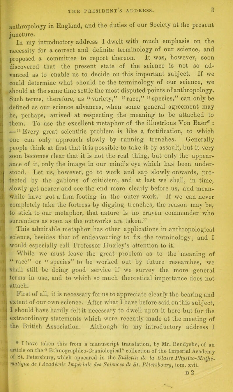 anthropology in England, and the duties of our Society at the present juncture. In my introductory address I dwelt with much emphasis on the necessity for a correct and definite terminology of our science, and proposed a committee to report thereon. It was, however, soon discovered that the present state of the science is not so ad- vanced as to enable us to decide on this important subject. If we could determine what should be the terminology of our science, we 1 should at the same time settle the most disputed points of anthropology. Such terms, therefore, as variety,” race,” species,” can only be defined as our science advances, when some general agreement may be, perhaps, arrived at respecting the meaning to be attached to them. To use the excellent metaphor of the illustrious Von Baer* : — Every great scientific problem is like a fortification, to which one can only approach slowly by running trenches. Generally I people think at first that it is possible to take it by assault, but it very I soon becomes clear that it is not the real thing, but only the appear- ance of it, only the image in our mind’s eye which has been under- stood. Let us, however, go to work and sap slowly onwards, pro- tected by the gabions of criticism, and at last we shall, in time, slowly get nearer and see the end more clearly before us, and mean- while have got a firm footing in the outer work. If we can never j completely take the fortress by digging trenches, the reason may be, Jto stick to our metaphor, that nature is no craven commander who surrenders as soon as the outworks are taken.” This admirable metaphor has other applications in anthropological E science, besides that of endeavouring to fix the terminology; and I I would especially call Professor Huxley’s attention to it. While we must leave the great problem as to the meaning of | “race” or species” to be worked out by future researches, we b shall still be doing good service if we survey the more general I terms in use, and to which so much theoretical importance does not I attach. First of all, it is necessary for us to appreciate clearly the bearing and I: extent of our own science. After what I have before said on this subject, A I should have hardly felt it necessary to dwell upon it here but for the 9 extraordinary statements which were recently made at the meeting of » the British Association. Although in my introductory address I * I have taken this from a manuscript translation, by Mr. Bendyshe, of an i article on the“ Ethnographico-Craniological” collection of the Imperial Academy d of St. Petersburg, which appealed in the Bulletin de la Glasse Physico-Ma^ii. ■Jj matique de VAcademic Imperiale des Sciences de St. Petersbourg, tom. xvii. B 2