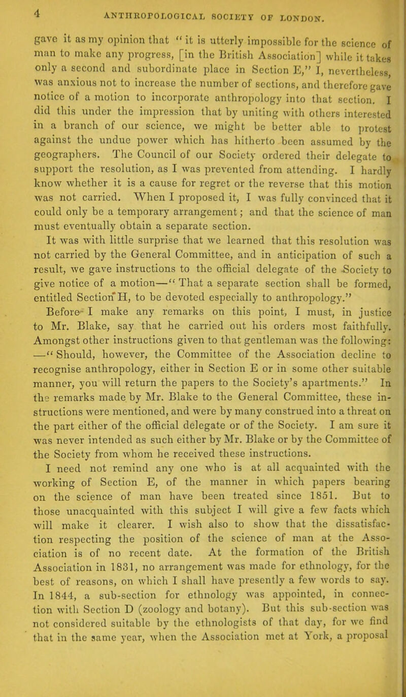 gave it as my opinion that “ it is utterly impossible for the science of man to make any progress, [in the British Association] while it takes only a second and subordinate place in Section E,” I, nevertheless was anxious not to increase the number of sections, and therefore gave notice of a motion to incorporate anthropology into that section. I did this under the impression that by uniting with others interested in a branch of our science, we might be better able to protest against the undue power which has hitherto been assumed by the geographers. The Council of our Society ordered their delegate to support the resolution, as I was prevented from attending. I hardly know whether it is a cause for regret or the reverse that this motion was not carried. When I proposed it, I was fully convinced that it could only be a temporary arrangement; and that the science of man must eventually obtain a separate section. It was with little surprise that we learned that this resolution was not carried by the General Committee, and in anticipation of such a result, we gave instructions to the official delegate of the -Society to give notice of a motion—“ That a separate section shall be formed, entitled Section H, to be devoted especially to anthropology.” Before- I make any remarks on this point, I must, in justice to Mr. Blake, say that he carried out his orders most faithfully. Amongst other instructions given to that gentleman was the following: —“ Should, however, the Committee of the Association decline to recognise anthropology, either in Section E or in some other suitable manner, you will return the papers to the Society’s apartments.” In the remarks made by Mr. Blake to the General Committee, these in- structions were mentioned, and were by many construed into a threat on the part either of the official delegate or of the Society. I am sure it was never intended as such either by Mr. Blake or by the Committee of the Society from whom he received these instructions. I need not remind any one who is at all acquainted with the working of Section E, of the manner in which papers bearing on the science of man have been treated since 1851. But to those unacquainted with this subject I will give a few facts which will make it clearer. I wish also to show that the dissatisfac- tion respecting the position of the science of man at the Asso- ciation is of no recent date. At the formation of the British Association in 1831, no arrangement was made for ethnology, for the best of reasons, on which I shall have presently a few words to say. In 1844, a sub-section for ethnology was appointed, in connec- tion with Section D (zoology and botany). But this sub-section was not considered suitable by the ethnologists of that day, for we find that in the same year, when the Association met at York, a proposal