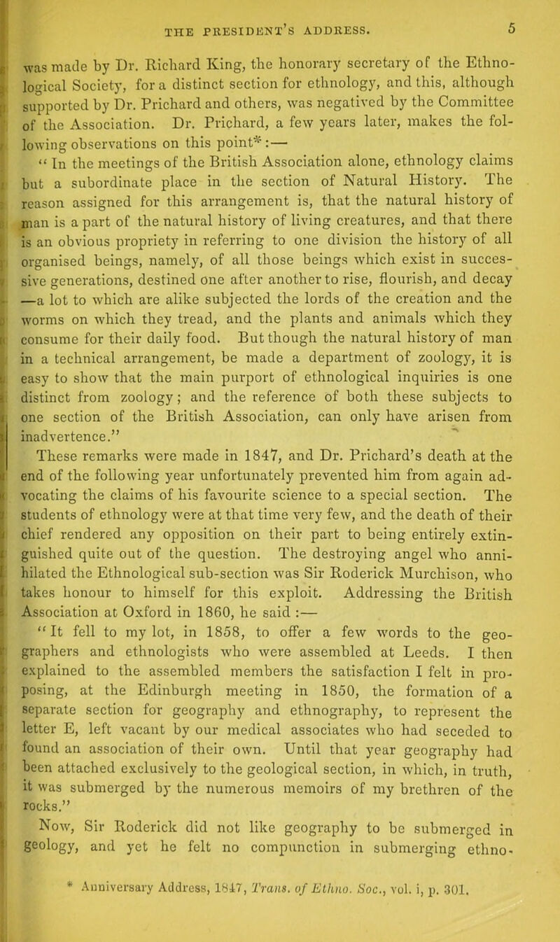 was made by Dr. Richard King, the honorary secretary of the Ethno- logical Society, for a distinct section for ethnology, and this, although supported by Dr. Prichard and others, was negatived by the Committee of the Association. Dr. Prichard, a few years later, makes the fol- lowing observations on this point*:— “ In the meetings of the British Association alone, ethnology claims but a subordinate place in the section of Natural History. The reason assigned for this arrangement is, that the natural history of man is apart of the natural history of living creatures, and that there is an obvious propriety in referring to one division the history of all organised beings, namely, of all those beings which exist in succes- sive generations, destined one after another to rise, flourish, and decay —a lot to which are alike subjected the lords of the creation and the worms on which they tread, and the plants and animals which they consume for their daily food. But though the natural history of man in a technical arrangement, be made a department of zoology, it is easy to show that the main purport of ethnological inquiries is one distinct from zoology; and the reference of both these subjects to one section of the British Association, can only have arisen from ! inadvertence.” These remarks were made in 1847, and Dr. Prichard’s death at the end of the following year unfortunately prevented him from again ad- vocating the claims of his favourite science to a special section. The students of ethnology were at that time very few, and the death of their chief rendered any opposition on their part to being entirely extin- Sguished quite out of the question. The destroying angel who anni- hilated the Ethnological sub-section was Sir Roderick Murchison, who takes honour to himself for this exploit. Addressing the British Association at Oxford in 1860, he said :— “It fell to my lot, in 1858, to offer a few words to the geo- graphers and ethnologists who were assembled at Leeds. I then explained to the assembled members the satisfaction I felt in pro- posing, at the Edinburgh meeting in 1850, the formation of a separate section for geography and ethnography, to represent the letter E, left vacant by our medical associates who had seceded to found an association of their own. Until that year geography had been attached exclusively to the geological section, in which, in truth, it was submerged by the numerous memoirs of my brethren of the b rocks.” Now, Sir Roderick did not like geography to be submerged in geology, and yet he felt no compunction in submerging ethno- * Anniversary Address, 1847, Trans, of Ethno. tloc., vol. i, p. 301.