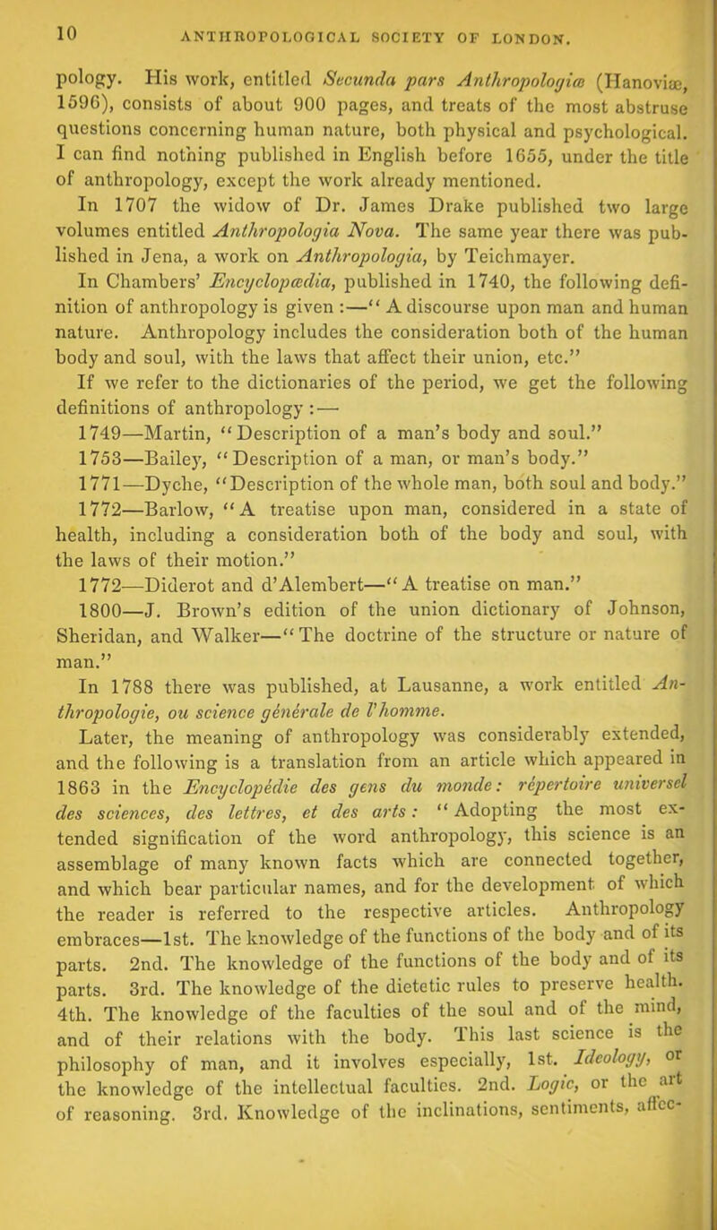 pology. His work, entitled Secunda pars Anthropologies (Hanovise 1596), consists of about 900 pages, and treats of the most abstruse questions concerning human nature, both physical and psychological. I can find nothing published in English before 1655, under the title of anthropology, except the work already mentioned. In 1707 the widow of Dr. James Drake published two large volumes entitled Anthrapologia Nova. The same year there was pub- lished in Jena, a work on Anthropologia, by Teichmayer. In Chambers’ Encyclopcedia, published in 1740, the following defi- nition of anthropology is given :—“ A discourse upon man and human nature. Anthropology includes the consideration both of the human body and soul, with the laws that affect their union, etc.” If we refer to the dictionaries of the period, we get the following definitions of anthropology: — 1749—Martin, “Description of a man’s body and soul.” 1753—Bailey, “Description of a man, or man’s body.” 1771— Dyclie, “Description of the whole man, both soul and body.” 1772— Barlow, “A treatise upon man, considered in a state of health, including a consideration both of the body and soul, with the laws of their motion.” 1772—Diderot and d’Alembert—“A treatise on man.” 1800—J. Brown’s edition of the union dictionary of Johnson, Sheridan, and Walker—“The doctrine of the structure or nature of man.” In 1788 there was published, at Lausanne, a work entitled An- thropologie, ou science generate de I’homme. Later, the meaning of anthropology was considerably extended, and the following is a translation from an article which appeared in 1863 in the Encyclopeclie cles yetis du nionde: repertoire universel des sciences, des lettres, et cles arts: “ Adopting the most ex- tended signification of the word anthropology, this science is an assemblage of many known facts which are connected together, and which bear particular names, and for the development of which the reader is referred to the respective articles. Anthropology embraces—1st. The knowledge of the functions of the body and ot its parts. 2nd. The knowledge of the functions of the body and ot its parts. 3rd. The knowledge of the dietetic rules to preserve health. 4th. The knowledge of the faculties of the soul and ot the mind, and of their relations with the body. This last science is the philosophy of man, and it involves especially, 1st. Ideology, or the knowledge of the intellectual faculties. 2nd. Logic, or the ait of reasoning. 3rd. Knowledge of the inclinations, sentiments, aflcc