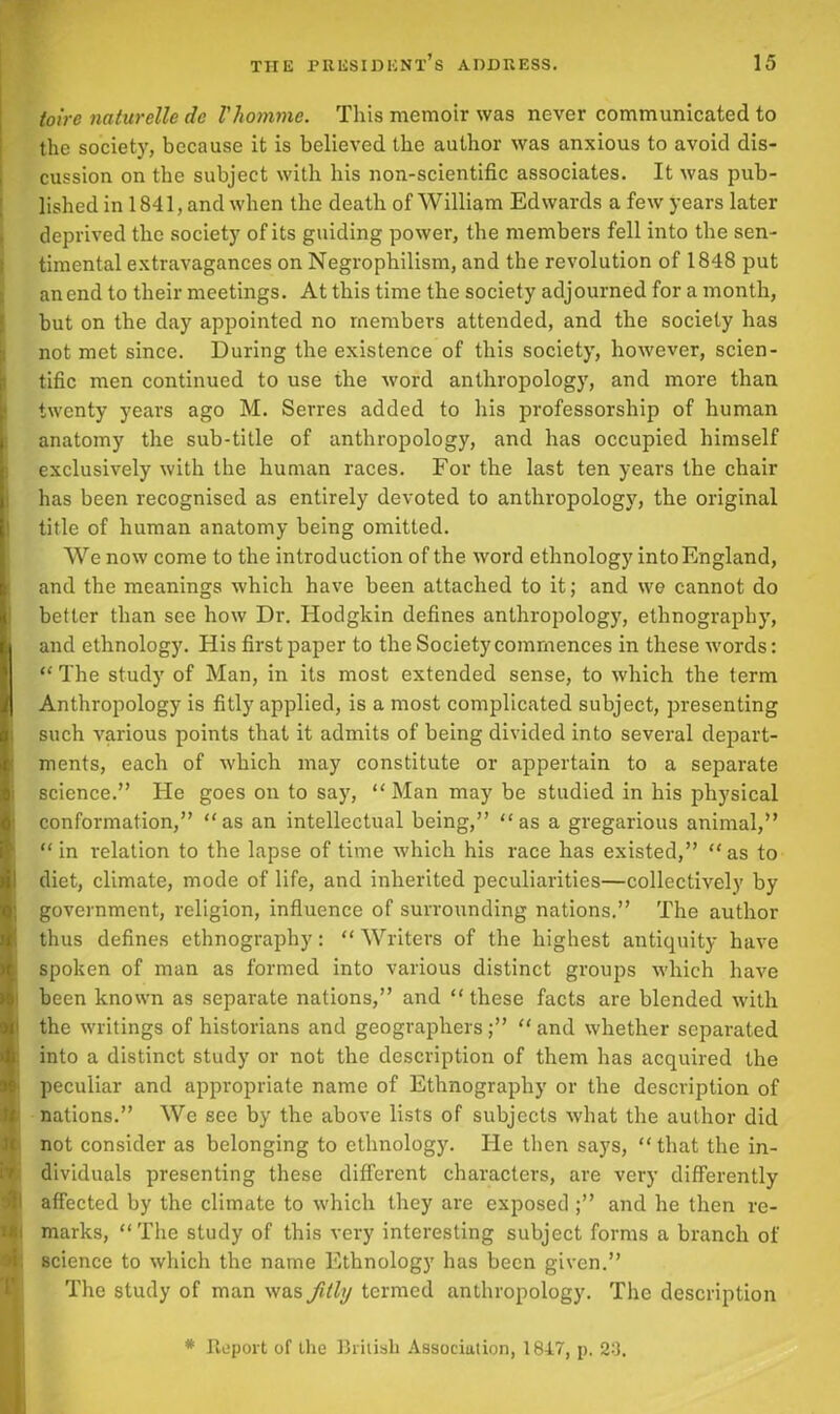 toire naturelle de Vhomme. This memoir was never communicated to the society, because it is believed the author was anxious to avoid dis- cussion on the subject with his non-scientific associates. It was pub- lished in 1841, and when the death of William Edwards a few years later deprived the society of its guiding power, the members fell into the sen- timental extravagances on Negrophilism, and the revolution of 1848 put an end to their meetings. At this time the society adjourned for a month, but on the day appointed no members attended, and the society has not met since. During the existence of this society, however, scien- tific men continued to use the word anthropology, and more than twenty years ago M. Serres added to his professorship of human : anatomy the sub-title of anthropology, and has occupied himself exclusively with the human races. For the last ten years the chair has been recognised as entirely devoted to anthropology, the original title of human anatomy being omitted. We now come to the introduction of the word ethnology into England, and the meanings which have been attached to it; and we cannot do better than see how Dr. Hodgkin defines anthropology, ethnography, (and ethnology. His first paper to the Society commences in these words: “ The study of Man, in its most extended sense, to which the term I Anthropology is fitly applied, is a most complicated subject, presenting such various points that it admits of being divided into several depart- ments, each of which may constitute or appertain to a separate science.” He goes on to say, “Man may be studied in his physical conformation,” “as an intellectual being,” “as a gregarious animal,” “ in relation to the lapse of time which his race has existed,” “ as to diet, climate, mode of life, and inherited peculiarities—collectively by government, religion, influence of surrounding nations.” The author thus defines ethnography: “ Writers of the highest antiquity have spoken of man as formed into various distinct groups which have been known as separate nations,” and “these facts are blended with the writings of historians and geographers;” “and whether separated into a distinct study or not the description of them has acquired the peculiar and appropriate name of Ethnography or the description of I nations.” We see by the above lists of subjects what the author did not consider as belonging to ethnology. He then says, “that the in- dividuals presenting these different characters, are very differently I affected by the climate to which they are exposed ;” and he then re- i marks, “ The study of this very interesting subject forms a branch of ; science to which the name Ethnology has been given.” The study of man was fitly termed anthropology. The description * Iteport of the British Association, 1847, p. 24.