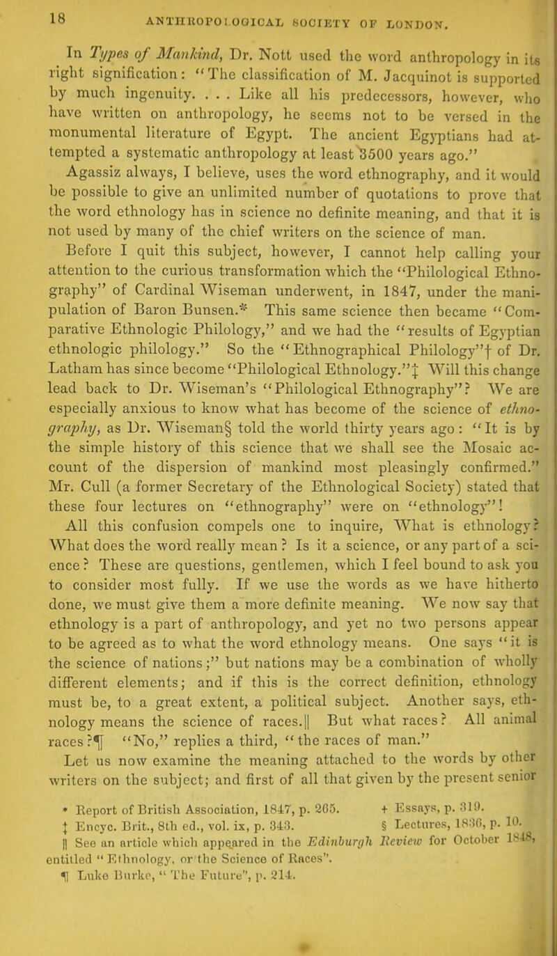 ^ Types of Mankind, Dr, Nott used the word anthropology in its right signification: “The classification of M. Jacquinot is supported by much ingenuity. . . . Like all his predecessors, however, who have written on anthropology, he seems not to be versed in the monumental literature of Egypt. The ancient Egyptians had at- tempted a systematic anthropology at least ^3500 years ago.” Agassiz always, I believe, uses the word ethnography, and it would be possible to give an unlimited number of quotations to prove that the word ethnology has in science no definite meaning, and that it is not used by many of the chief writers on the science of man. Before I quit this subject, however, I cannot help calling your attention to the curious transformation which the “Philological Ethno- graphy” of Cardinal Wiseman underwent, in 1847, under the mani- pulation of Baron Bunsen.* This same science then became “Com- parative Ethnologic Philology,” and we had the “ results of Egyptian ethnologic philology.” So the “Ethnographical Philology”! of Dr. Latham has since become “Philological Ethnology.”! Will this change lead back to Dr. Wiseman’s “Philological Ethnography”? We are especially anxious to know what has become of the science of ethno- graphy, as Dr. Wiseman§ told the world thirty years ago: “ It is by the simple history of this science that we shall see the Mosaic ac- count of the dispersion of mankind most pleasingly confirmed.” Mr. Cull (a former Secretary of the Ethnological Society) stated that these four lectures on “ethnography” were on “ethnology”! All this confusion compels one to inquire, What is ethnology? What does the word really mean ? Is it a science, or any part of a sci- ence ? These are questions, gentlemen, which I feel bound to ask you to consider most fully. If we use the words as we have hitherto done, we must give them a more definite meaning. We now say that ethnology is a part of anthropology, and yet no two persons appear to be agreed as to what the word ethnology means. One says “it is the science of nations;” but nations may be a combination of wholly different elements; and if this is the correct definition, ethnology must be, to a great extent, a political subject. Another says, eth- nology means the science of races.|| But what races? All animal races ?^[ “No,” replies a third, “the races of man.” Let us now examine the meaning attached to the words by other writers on the subject; and first of all that given by the present senior * Report of British Association, 1847, p. 205. I Encyc. Brit., 8th ed., vol. ix, p. 343. + Essays, p. 319. § Lectures, 1836, p. 10. See an nrticle which appe.ared in the Edinburgh Review for October 1^18, entitled “Ethnology, or the Science of Races”. «j Luke Burke, “ The Future”, p. 214.