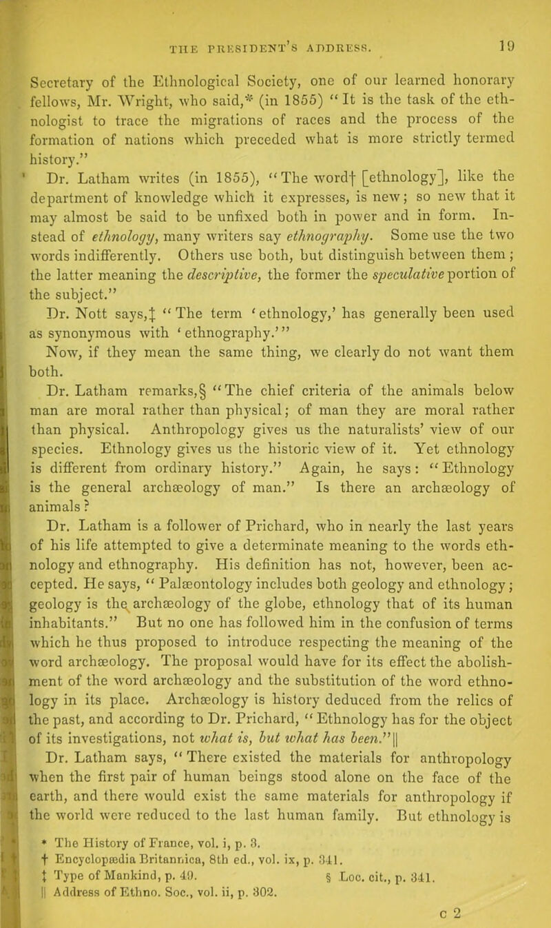 Secretary of the Ethnological Society, one of our learned honorary fellows, Mr. Wright, who said,*5 (in 1855) “ It is the task of the eth- nologist to trace the migrations of races and the process of the formation of nations which preceded what is more strictly termed history.” ' Dr. Latham writes (in 1855), “ The wordf [ethnology], like the department of knowledge which it expresses, is new; so new that it may almost be said to be unfixed both in power and in form. In- stead of ethnology, many writers say ethnography. Some use the two ■words indifferently. Others use both, but distinguish between them ; the latter meaning the descriptive, the former the speculative portion of the subject.” Dr. Nott says,J “The term ‘ethnology,’ has generally been used as synonymous with ‘ ethnography.’ ” Now, if they mean the same thing, we clearly do not want them both. Dr. Latham remarks,§ “The chief criteria of the animals below man are moral rather than physical; of man they are moral rather than physical. Anthropology gives us the naturalists’ view of our species. Ethnology gives us the historic view of it. Yet ethnology is different from ordinary history.” Again, he says: “Ethnology is the general archaeology of man.” Is there an archaeology of animals ? Dr. Latham is a follower of Prichard, who in nearly the last years of his life attempted to give a determinate meaning to the words eth- nology and ethnography. His definition has not, however, been ac- cepted. He says, “ Palaeontology includes both geology and ethnology; geology is thq^ archaeology of the globe, ethnology that of its human inhabitants.” But no one has followed him in the confusion of terms which he thus proposed to introduce respecting the meaning of the word archaeology. The proposal would have for its effect the abolish- ment of the word archaeology and the substitution of the word ethno- logy in its place. Archaeology is history deduced from the relics of the past, and according to Dr. Prichard, “ Ethnology has for the object of its investigations, not what is, but ivhat has been.” || Dr. Latham says, “ There existed the materials for anthropology when the first pair of human beings stood alone on the face of the earth, and there would exist the same materials for anthropology if the world were reduced to the last human family. But ethnology is * The History of France, vol. i, p. 3. f Encyclopedia Britannica, 8th ed., vol. ix, p. 341. J Type of Mankind, p. 49. § Loc. cit., p. 341. || Address of Ethno. Soc., vol. ii, p. 302. c 2